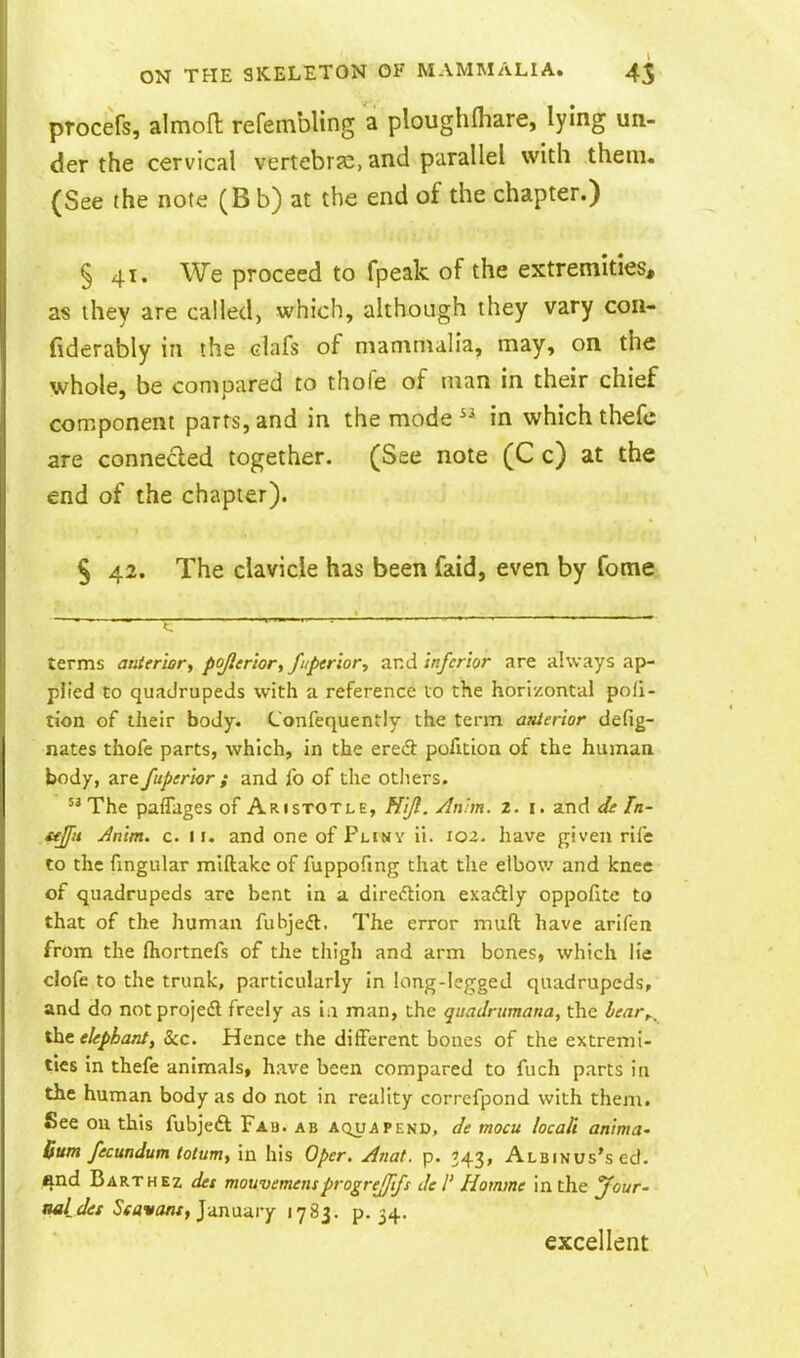 procefs, almon: refembling a ploughHiare, lying un- der the cervical vertebra:, and parallel with them. (See the note (B b) at the end of the chapter.) § 41. We proceed to fpeak of the extremities, as ihey are called, which, although they vary con- fiderably in the clafs of mammalia, may, on the whole, be compared to thofe of man in their chief component parts, and in the mode  in which thefc are connecled together. (See note (C c) at the end of the chapter). § 42. The clavicle has been faid, even by fome terms atiier'wr, pojler'wr, fnperlor, tlvA inferior are always ap- plied to quadrupeds with a reference 10 the horizontal poli- tion of their body. Confequently the term attierior defig- nates thofe parts, which, in the ered pofition of the humaa body, are fuperior ; and fo of the others. The pafliiges of Aristotle, Hijt. /In-m. i. i. and de Tn- £fjfu Jnim. c. 11. and one of Fliny ii. 102. have given rife to the fingular miftakc of fuppofing that the elbow and knee of quadrupeds arc bent in a direftion exadlly oppoflte to that of the human fubjeft. The error muft have arifen from the fhortnefs of the tliigh and arm bones, which lie clofe to the trunk, particularly in long-legged quadrupeds, and do notprojedl freely as in man, the quadrumana, the hear,^ %ht elephant, Sec. Hence the different bones of the extremi- ties in thefe animals, have been compared to fuch parts in the human body as do not in reality corrcfpond with them. See oil this fubjeft Fau. ab aquapend, de mocu locali anima' Bum fecundum totuniy in his Oper. Anat. p. 743, AtBiNUs'sed. ^nd Barthez des mouvemem progrejjifs del' Hotnme in the Jour- oeLdes J^flwawx, January 1783. p. 34. excellent
