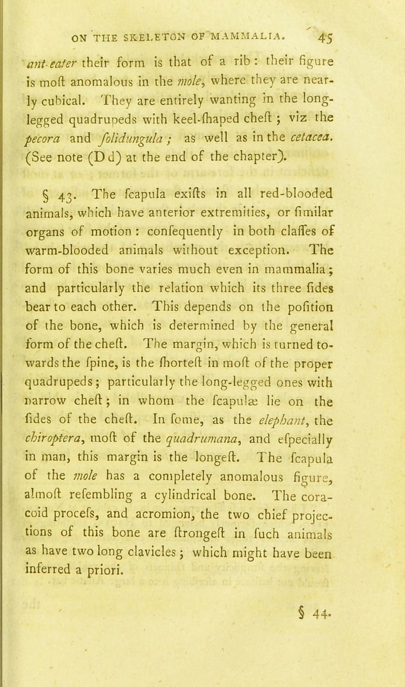 a?2teafer their form is that of a rib: their figure is moft anomalous in the mole^ where they are near- ly cubical. They are entirely wanting in the long- legged quadrupeds with keel-fliaped cheft ; viz the pecora and folidungula ; as well as in the cetacea. (See note (Dd) at the end of the chapter). § 43. The fcapula exifts in all red-blooded animals, which have anterior extremities, or fimilar organs of motion : confequently in both clafles of warm-blooded animals without exception. The form of this bone varies much even in mammalia; and particularly the relation which its three fides bear to each other. This depends on the pofition of the bone, which is determined by the general form of the chefl:. The margin, which is turned to- wards the fpine, is the Hiortefl: in mofi: of the proper quadrupeds; particularly the long-legged ones with narrow cheft; in whom the fcapulse lie on the fides of the chefl:. In fome, as the elephant^ the chiroptera, mofl: of the qiiadrumana^ and efpecially in man, this margin is the longeft. The fcapula of the Jiiole has a completely anomalous figure, almoft refembling a cylindrical bone. The cora- coid procefs, and acromion, the two chief projec- tions of this bone are flrongefl: in fuch animals as have two long clavicles; which might have been inferred a priori. § 44-