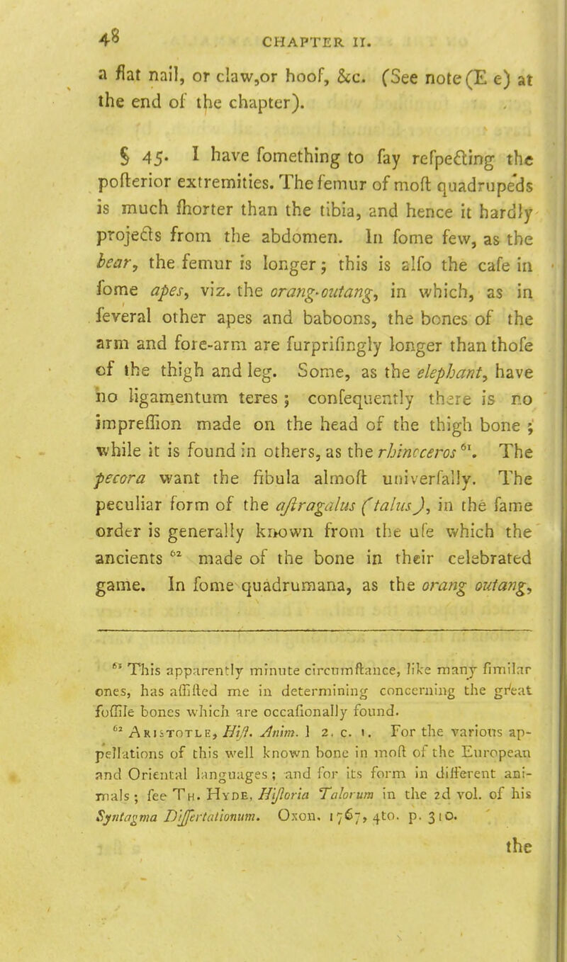 a flat nail, or cIaw,or hoof, gcc. (See note(E e) at the end of the chapter). § 45. I have fomething to fay refpefting the pofterior extremities. The femur of moft quadrupeds is much fhorter than the tibia, and hence it hardly projects from the abdomen. In fome few, as the bear, the femur is longer j this is alfo the cafe in fome apeSf viz. the orang-outang, in which, as in feveral other apes and baboons, the bones of the arm and fore-arm are furprifingly longer than thofe of the thigh and leg. Some, as the elephant, have ho ligamentum teres ; confequently th^re is no impreffion made on the head of the thigh bone ; while it is found in others, as the rb'mcceros ^\ The fecora want the fibula almofl: univerfally. The peculiar form of the ajiragdlus (talus J, in the fame order is generally kiKJwn from the ufe which the ancients '^ made of the bone in their celebrated game. In fome quadruraana, as the orang outang. This apparently minute clrcnmftance, like many fimilar ones, has affifted me in determining concerning the gr'eat foffile bones which are occafionally found. Aristotle, ^z,^'. Jn'm. 1 2. c. 1. For the varioxis ap- pellations of this well known bone in mod of the European and Oriental languages ; and lor its form in different ani- Trials; fee Th. Hyde, Hljloria Talorum in the 2d vol. of his Syntagma D'ljfertalionim. Oxon. 1767,410. p. 310.