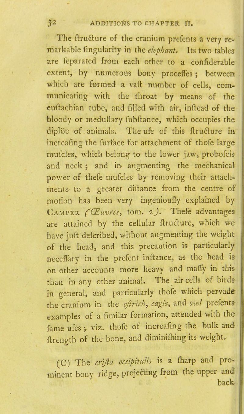 The ftruflure of tlie cranium prefents a very fe-f markable fingularity in the elephant. Its two tables are feparated from each other to a confiderable extent, by numerous bony proceffes; betv/een; which are formed a vaft number of cells, com- municating with the throat by means of the euftachian tube, and filled with air, inftead of the bloody or medullary fubftance, which occupies the diploe of animals. The ufe of this ftruclure iii increafing the furface for attachment of thofe large mufcles-, which belong to the lower jav/, probofcis and neck; and in augmenting the mechanical power of thefe mufcles by removing their attach- ments to a greater diftance from the centre of motion has been very ingenioufly explained by Camper (CEuvrcs, torn. 2}, Thefe advantages are attained by the cellular ftrudure, which we have jufl: defcribed, v^ithout augmenting the weight of the head, and this precaution is particularly neceffary in the prefent inftance, as the head is on other accounts more heavy and maiTy in this than in any other animal. The air cells of birds in general, and particularly thofe which pervade the cranium in the Gjirich, eagle, and ovjI prefents- examples of a fimilar formation, attended with the fame ufes y viz. thofe of increafing the bulk and ftren^th of the bone, and diminifhing its weight. (C) The crijla occipitalis is a (harp and pro- minent bony ridge, projeaing from the upper and back