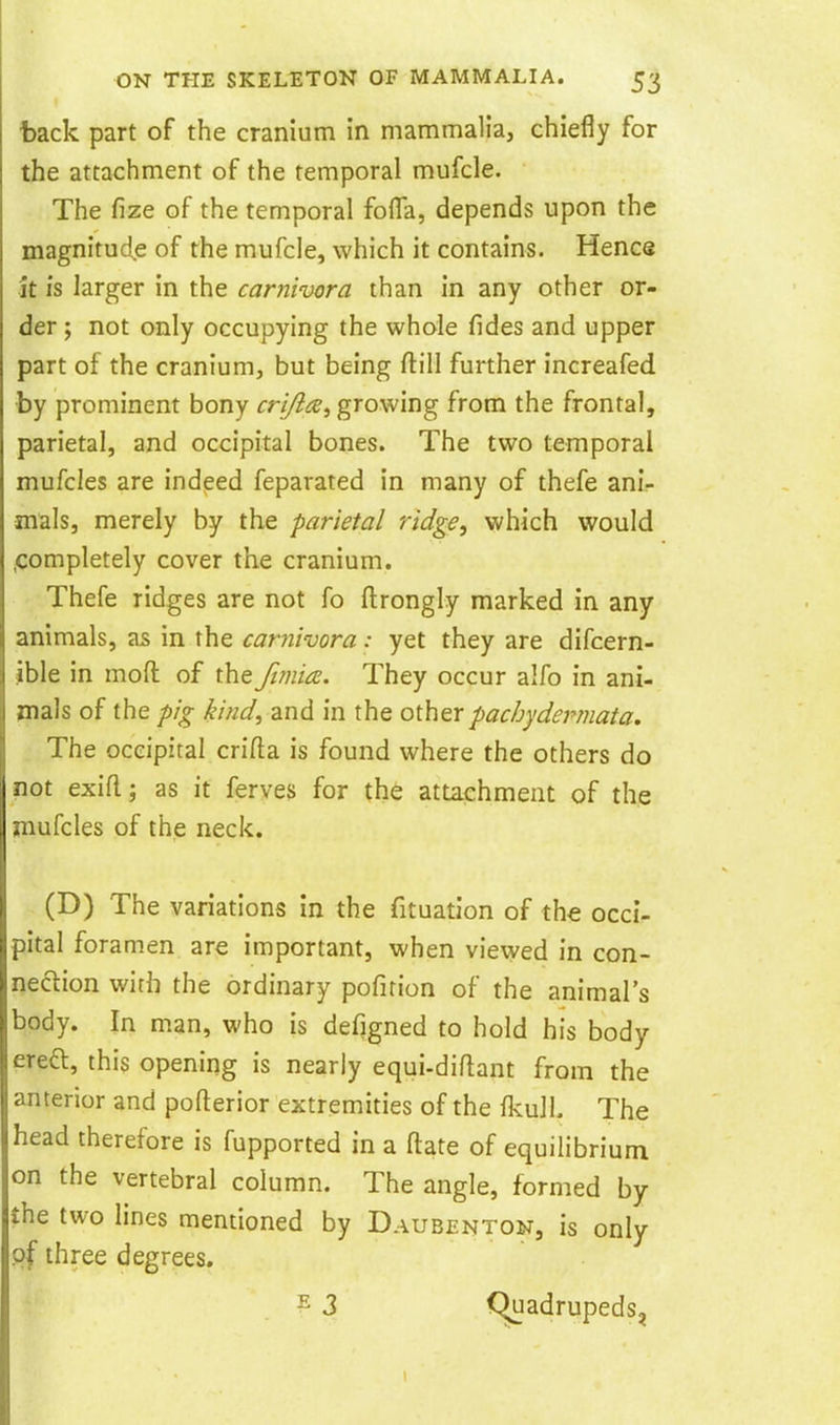 tack part of the cranium in mammalia, chiefly for the attachment of the temporal mufcle. The fize of the temporal fofla, depends upon the magnitude of the mufcle, which it contains. Hence it is larger in the carnivora than in any other or- der ; not only occupying the whole fides and upper part of the cranium, but being ftill further increafed by prominent bony crijlce., growing from the frontal, parietal, and occipital bones. The two temporal mufcles are indeed feparated in many of thefe ani- mals, merely by the parietal ridge^ which would .completely cover the cranium. Thefe ridges are not fo ftrongly marked in any animals, as in the carnivora: yet they are difcern- ible in mod of the Ji?nia. They occur alfo in ani- mals of the pig kind, and in the other pachydermata. The occipital crifta is found where the others do not exifl; as it ferves for the attachment of th,e mufcles of the neck. (D) The variations in the fituatlon of the occi- pital foramen are important, when viewed in con- nection with the ordinary pofition of the animal's body. In man, who is defigned to hold his body ereft, this opening is nearly equi-diflant from the anterior and pofterior extremities of the fkulL The head therefore is fupported in a ftate of equilibrium on the vertebral column. The angle, formed by the two lines mentioned by Daubenton, is only of three degrees. E 3 Quadrupeds,