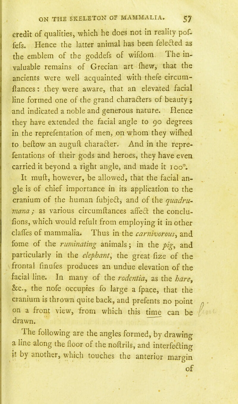 credit of qualities, which he does not in reality pof. fefs. Hence the latter animal has been felefted as the emblem of the goddefs of wifdom The in- valuable remains of Grecian art fhew, that the ancients were well acquainted with thefe circum- flances: they were aware, that an elevated facial line formed one of the grand charaders of beauty ; and indicated a noble and generous nature. Hence they have extended the facial angle to 90 degrees in the reprefentation of men, on whom they wifhed to beftow an auguft charadler. And in the repre- fentations of their gods and heroes, they have even carried it beyond a right angle, and made it ioo°. It muft, however, be allowed, that the facial an- gle is of chief importance in its application to the cranium of the human fubjecl, and of the quadru- viana; as various circumftances affed: the conclu- lions, which would refult from employing it in other clafTes of mammalia. Thus in the carnworous^ and feme of the ruminating animals; in the pig^ and particularly in the elephant^ the great fize of the \ frontal fmufes produces an undue elevation of the facial line. In many of the rodentia, as the Jjare, &c., the nofe occupies fo large a fpace, that the cranium is thrown quite back, and prefents no point on a front view, from which this time can be drawn. The following are the angles formed, by drawing a line along the floor of the noftrils, and interfeding it by another, which touches the anterior margin of