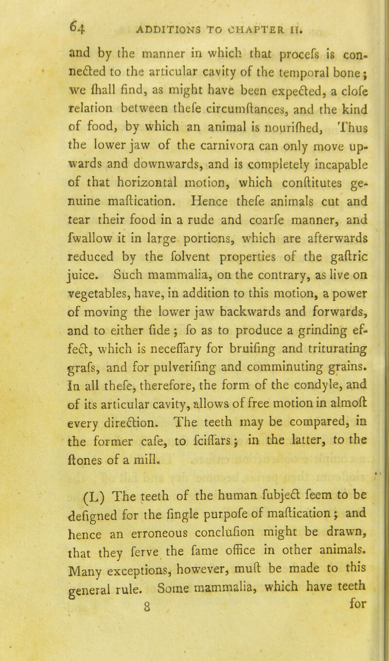 and by the manner in which that procefs is con- neded to the articular cavity of the temporal bone; we lhall find, as might have been expeded, a clofe relation betvi^een thefe circumftances, and the kind of food, by which an animal is nourifhed, Thus the lower jaw of the carnivora can only move up- wards and downwards, and is completely incapable of that horizontal motion, which conftitutes ge- nuine maflication. Hence thefe animals cut and tear their food in a rude and coarfe manner, and fwallow it in large portions, which are afterwards reduced by the folvent properties of the gaftric juice. Such mammalia, on the contrary, as live on vegetables, have, in addition to this motion, a power of moving the lower jaw backwards and forwards, and to either fide; fo as to produce a grinding ef- fect, which Is neceflary for bruifing and triturating grafs, and for pulverifmg and comminuting grains. In all thefe, therefore, the form of the condyle, and of its articular cavity, allows of free motion in almoft every diredion. The teeth may be compared, in the former cafe, to fciflars j in the latter, to the ftones of a mill. (L) The teeth of the human fubjed feem to be defigned for the fingle purpofe of maflication; and hence an erroneous conclufion might be drawn, that they ferve the fame office in other animals. Many exceptionSj however, mud be made to this general rule. Some mammalia, which have teeth