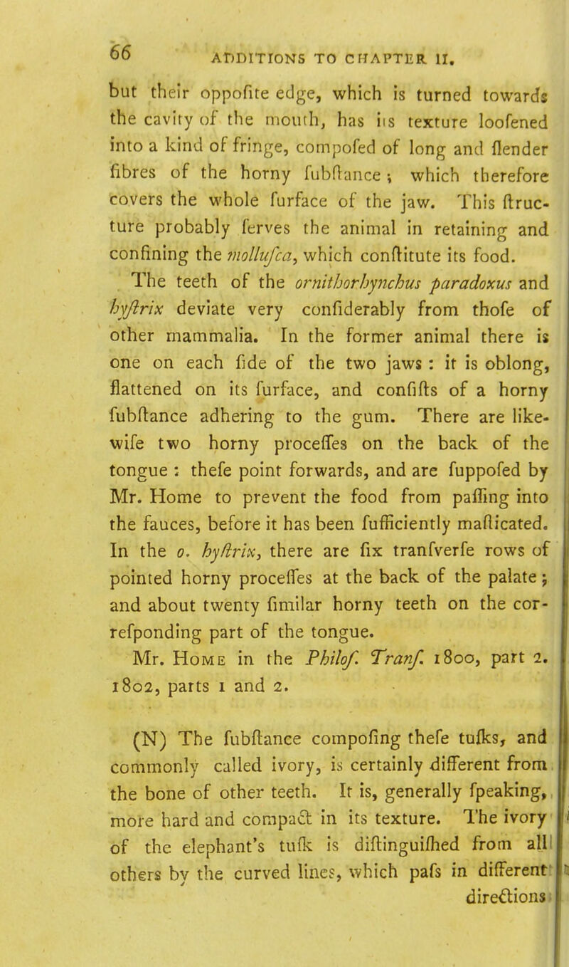 but their oppofite edge, which is turned towards the cavity of the mouth, has iis texture loofened into a kind of fringe, compofed of long and flender fibres of the horny fubflance which therefore tovers the whole furface of the jaw. This ftruc- ture probably ferves the animal in retaining and confining the mollufca^ which conftitute its food. The teeth of the ornithorhynchus paradoxus and hyfiria deviate very confiderably from thofe of other mammalia. In the former animal there is one on each fide of the two jaws : it is oblong, flattened on its furface, and confifts of a horny fubftance adhering to the gum. There are like- wife two horny procelTes on the back of the tongue : thefe point forwards, and are fuppofed by Mr. Home to prevent the food from pafTmg into the fauces, before it has been fufficiently mafiicated. In the 0. hyfirix, there are fix tranfverfe rows of pointed horny procelfes at the back of the palate j and about twenty fimilar horny teeth on the cor- refponding part of the tongue. Mr. Home in the Philof. Tranf. 1800, part 2. 1802, parts 1 and 2. (N) The fubftance compofing thefe tulks, and commonly called ivory, is certainly different from, the bone of other teeth. It is, generally fpeaking,, more hard and compact in its texture. The ivory of the elephant's tuflc is diftinguifhed from alll others by the curved lines, which pafs in differentr dire^ionsi