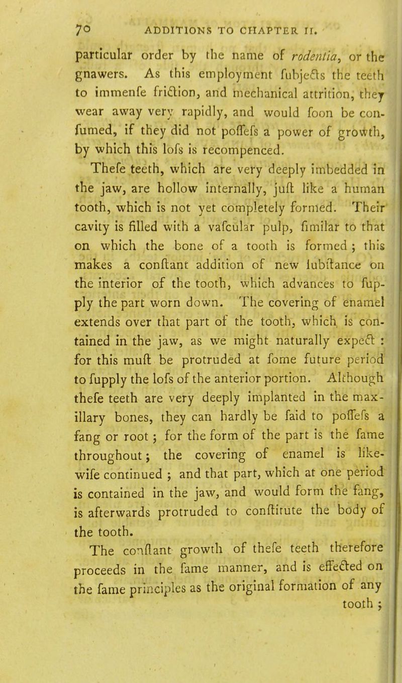 particular order by the name of rodentia^ or the gnawers. As this employment fubjefls the teeth to immenfe fridion, and mechanical attrition, they wear away very rapidly, and would foon be con- fumed, if they did not poflefs a power of growth, by which this lofs is recompenced. Thefe teeth, which are very deeply imbedded in the jawj are hollow internally, juft like a human tooth, which is not yet completely formed. Their cavity is filled with a vafcular pulp, fimilar to that on which the bone of a tooth is formed ; this makes a conftant addition of new lubitance on the interior of the tooth, which advances to fup- ply the part worn down. The covering of enamel extends over that part of the tooth, which is con- tained in the jaw, as we might naturally expeft : for this muft be protruded at fome future period to fupply the lofs of the anterior portion. Although thefe teeth are very deeply implanted in the max- illary bones, they can hardly be faid to poflefs a fang or root; for the form of the part is the fame throughout; the covering of enamel is like- wife continued ; and that part, which at one period is contained in the jaw, and would form the fang, is afterwards protruded to conflitute the body of the tooth. The conflant growth of thefe teeth therefore proceeds in the fame manner, and is effeded on the fame principles as the original formation of any tooth J