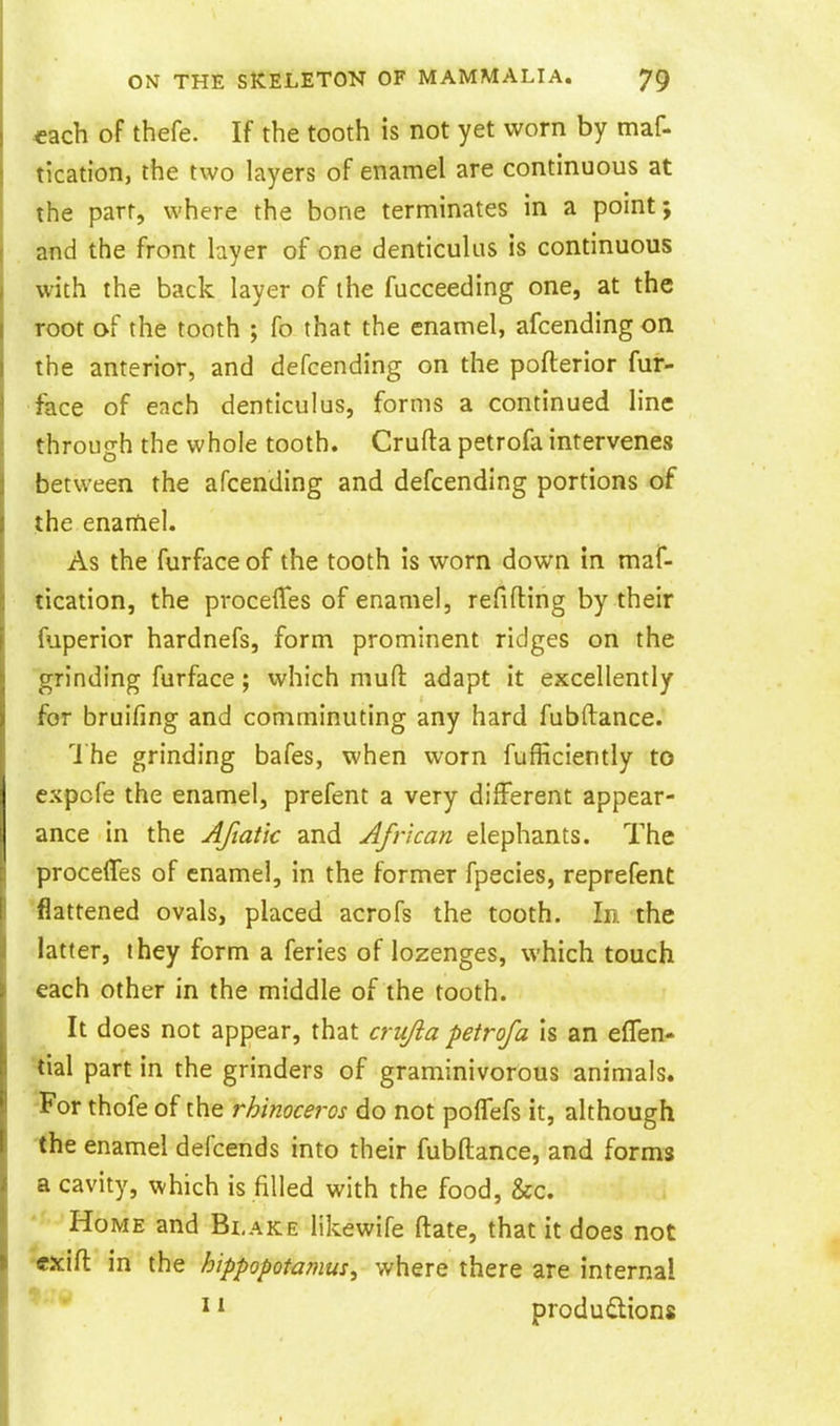 «ach of thefe. If the tooth is not yet worn by maf- tication, the two layers of enamel are continuous at the parr, where the bone terminates in a point; and the front layer of one denticulus is continuous with the back layer of the fucceeding one, at the root of the tooth ; fo that the enamel, afcending on the anterior, and defcending on the pofterior fur- face of each denticulus, forms a continued line through the whole tooth. Crufta petrofa intervenes between the afcending and defcending portions of the enartiel. As the furface of the tooth is worn down in maf- tication, the proceflfes of enamel, refifting by their fuperior hardnefs, form prominent ridges on the grinding furface; which mufl: adapt it excellently for bruifing and comminuting any hard fubftance. The grinding bafes, when worn fufficiently to expcfe the enamel, prefent a very different appear- ance in the Aftatic and African elephants. The proceffes of enamel, in the former fpecies, reprefent 'flattened ovals, placed acrofs the tooth. In the latter, they form a feries of lozenges, which touch each other in the middle of the tooth. It does not appear, that crujia petrofa is an effen- •tial part in the grinders of graminivorous animals. -For thofe of the rhinoceros do not pofTefs it, although the enamel defcends into their fubftance, and forms a cavity, which is filled with the food, &c. Home and Blake likewife ftate, that it does not •cxifl in the hippopotamus^ where there are internal ^ ^ produdlions