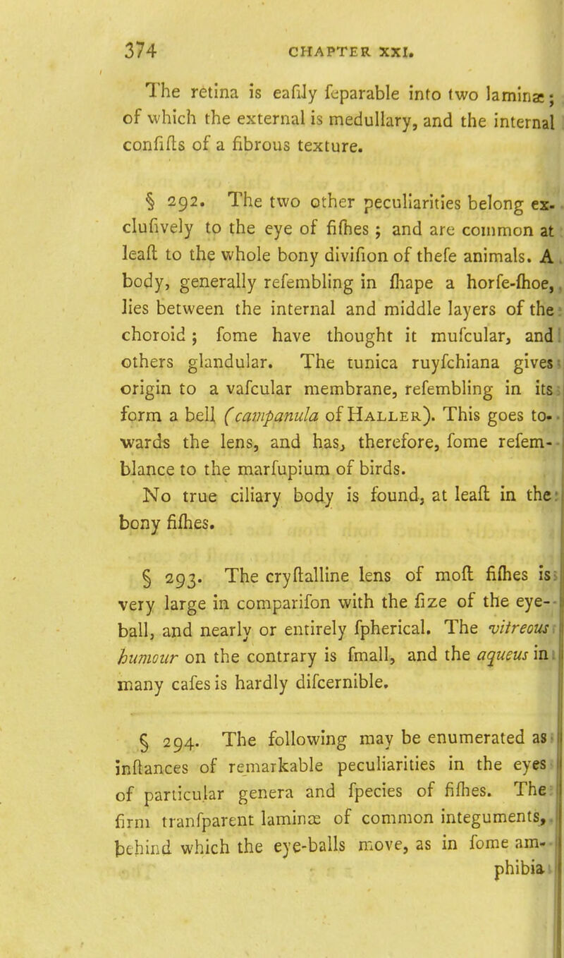 The retina is eafiJy fcparable into two lamina:; of which the external is medullary, and the internal confilts of a fibrous texture. § 292. The two other peculiarities belong ex- clufively to the eye of fifties ; and are common at leaft to the whole bony divifion of thefe animals. A body, generally refembling in fhape a horfe-ftioe,, Jies between the internal and middle layers of the: choroid j fome have thought it mufcular, and' others glandular. The tunica ruyfchiana gives origin to a vafcular membrane, refembling in its form a belJ, (campanula of Haller). This goes to». wards the lens, and haSj therefore, fome refem-- bJance to the marfupium of birds. No true ciliary body is found, at leafl: in the; bony fifties. § 293. The cryfl:alline lens of mofi: fifties isj very large in comparifon with the fize of the eye-- ball, and nearly or entirely fpherical. The vitreous \ humour on the contrary is fmall, and the a^ueus mi many cafes is hardly difcernible. § 294. The following may be enumerated aS! inftances of remarkable peculiarities in the eyesj of particular genera and fpecies of fifties. The; firm tranfparent laminae of common integuments,, tehind which the eye-balls move, as in fome am- phibia i