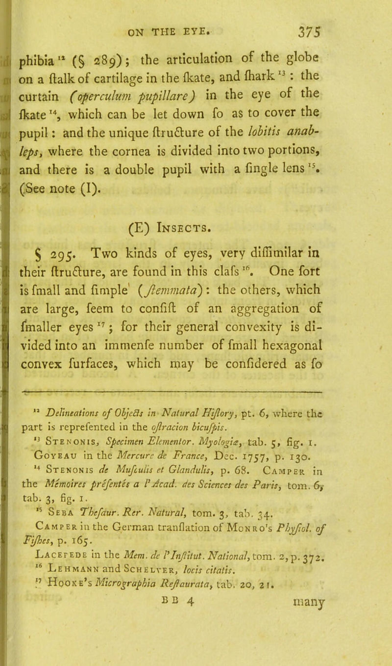 phlbia'* (§ 289); the articulation of the globe on a ftalkof cartilage in the ikate, and fhark: the curtain (operciilu?n pupillare) in the eye of the fkatewhich can be let down fo as to cover the pupil: and the unique ftrufture of the lobitis anab- lepst where the cornea is divided into two portions, and there is a double pupil with a fingle lens (See note (I). (E) Insects. § 295. Two kinds of eyes, very diflimilar in their ftrufture, are found in this clafs '\ One fort is fmall and finiple' {Jlemmata) : the others, which are large, feem to confifl of an aggregation of ^maller eyes ; for their general convexity is di- vided into an immenfe number of fmall hexagonal convex furfaces, which may be confidered as fo  Delineations of Objefis in Natural Hi/lory, pt. 6, where the part is reprefented in the ojlracion bicufpis. Stenonis, Specimen Elemenlor. Myologia, tab. 5, fig. i. GoYEAU in the Mercurc de France, Dec. 1757, p. 130. Stenonis de Mufculis et Glandulis, p. 68. Camper in the Memoires prefentes a i'Jcad. des Sciences des Paris, torn. 6y tab. 3, fig. I. ^ Seba Thefaur. Rer. Natural, torn. 3, tab. 34. Camper in the German tranflation of Monro's Phyfiol. of Fifties, p. 165. LACErEDE in the Mem. de I'lnflitut. National, torn. 2, p. 372. '* LeHMANN and ScHELVER, locis cttatis. Hooxe's M/Vro^rfl/>/6;fl Refiaurata^ tab. ZQ, 21. B B 4 many