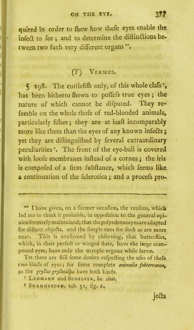 quired in order to fliew how thefe eyes enable the infeft to fee ; and to determine the diftindlions be- tween two fuch very different organs (F) Vermes, 5 298. The cuttlefifli only, of this whole clafs', has been hitherto fhewn to poffefs true eyes; the nature of which cannot be difputed. They re- fembie on the whole thofe of red-blooded animals, particularly fifhes; they are at lead incomparably more like them than the eyes of any known infeds ; yet they are diftinguifhed by feveral extraordinary peculiarities ^ The front of the eye-ball is covered with loofe membranes inftead of a cornea; the iris is compofed of a firm fubftance, which feems like a continuation of the fclerotica j and a procefs pro- *° I have given, on a former occafion, the reafons, whicli led me to think it probable, in oppofition to the general opi- nionformerlymaintaiued; that thepolyedrouseyesareadapted for dift^nt objefts, and the fimpleones for fuch as are more near. This is confirmed by pbferving, that butterflies, which, in their perfeft or winged ftate, have the large com- pound eyes, have only the myopic organs while larvs. Yet there are ftill fome doubts refpefting the ufes of thefe two kinds of eyes; for fome complete animalia fuhterranca^ as the gryllusgryllolalpa have both kipds, ' Lehmann and Schelver,/of. f/Vfl/, ? SwAUrilERDAlil, tab. 52, fig. 2«