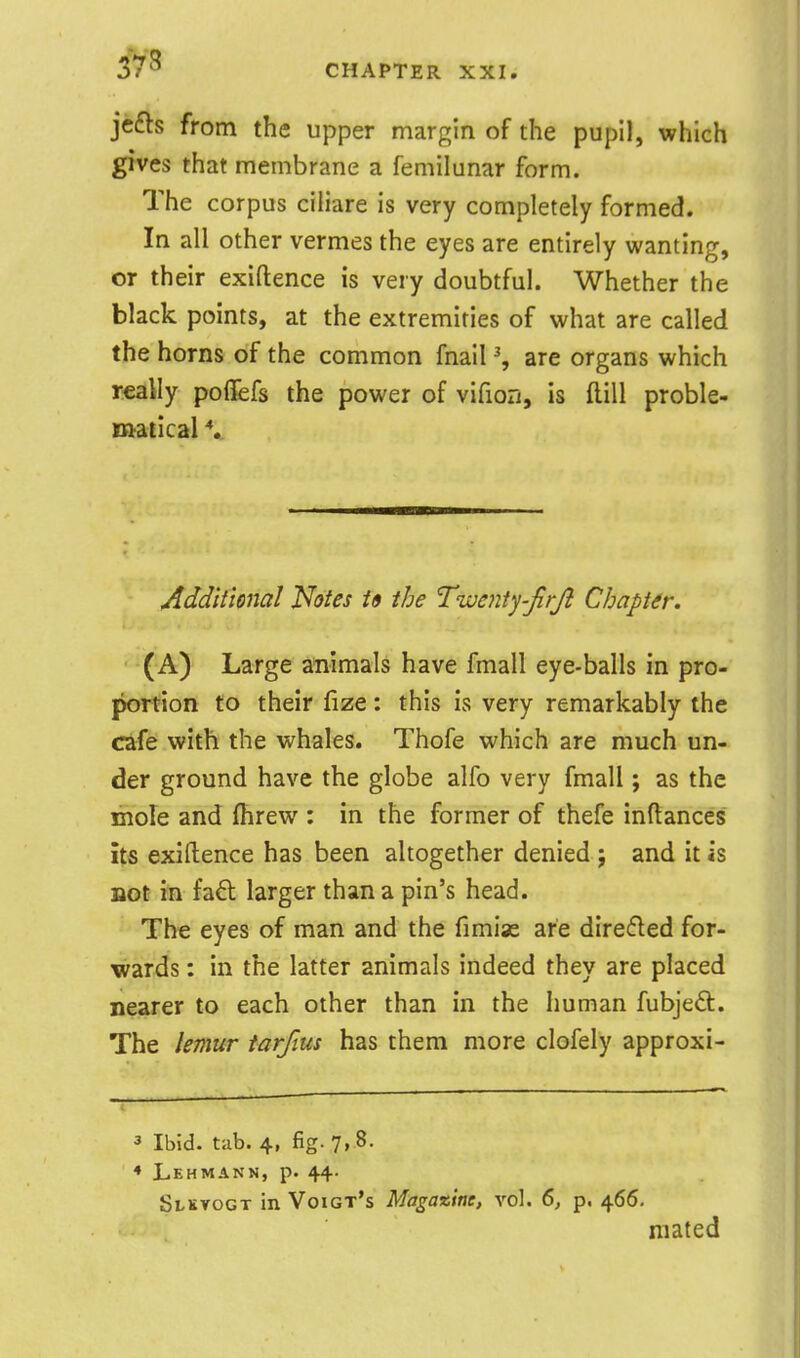 373 jefts from the upper margin of the pupil, which gives that membrane a femilunar form. The corpus ciliare is very completely formed. In all other vermes the eyes are entirely wanting, or their exiftence is very doubtful. Whether the black points, at the extremities of what are called the horns of the common fnail % are organs which really poflfefs the power of vifion, is flill proble- matical V Additional Notes i9 the Twenty-firji Chapter. • (A) Large animals have fmall eye-balls in pro- portion to their fize: this is very remarkably the cafe with the whales. Thofe which are much un- der ground have the globe alfo very fmall; as the mole and fhrew : in the former of thefe inftances its exiftence has been altogether denied ; and it is not in fad larger than a pin's head. The eyes of man and the fimise are direfled for- wards : in the latter animals indeed they are placed nearer to each other than in the human fubjedl. The lemur tarfius has them more clofely approxi- 3 Ibid. tab. 4. fig. 7, 8. ♦ Lehmann, p. 44- Slkvogt in Voigt's Magazine, vol. 6, p. 466. mated
