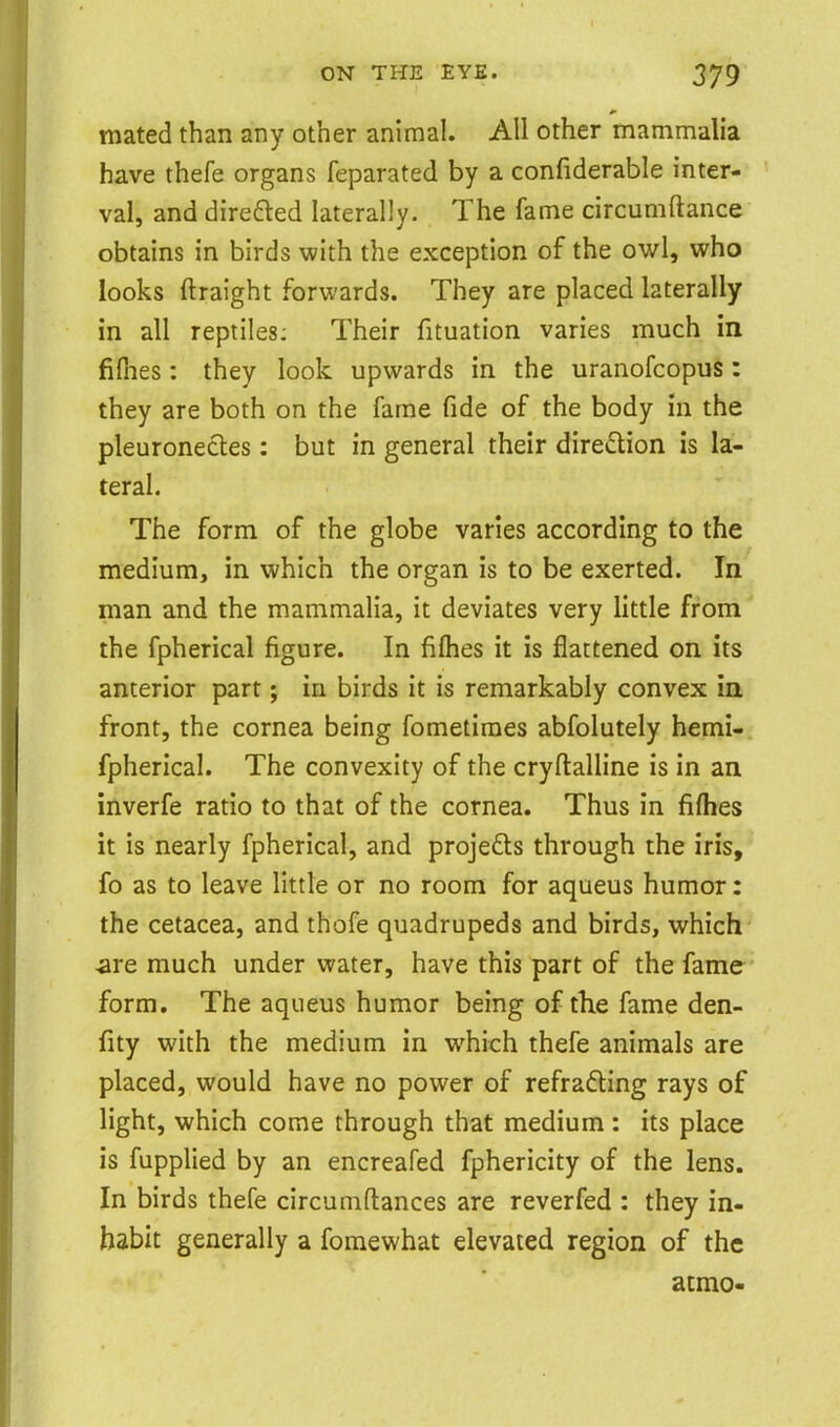mated than any other animal. All other mammalia have thefe organs feparated by a confiderable inter- val, and direfled laterally. The fame circumftance obtains in birds with the exception of the owl, who looks ftraight forwards. They are placed laterally in all reptiles: Their fituation varies much in fiflies: they look upwards in the uranofcopus : they are both on the fame fide of the body in the pleuronecles: but in general their direction is la- teral. The form of the globe varies according to the medium, in which the organ is to be exerted. In man and the mammalia, it deviates very little from the fpherical figure. In fifties it is flattened on its anterior part; in birds it is remarkably convex in front, the cornea being fometiraes abfolutely hemi-. fpherical. The convexity of the cryftalline is in an inverfe ratio to that of the cornea. Thus in fifties it is nearly fpherical, and projefts through the iris, fo as to leave little or no room for aqueus humor: the cetacea, and thofe quadrupeds and birds, which are much under water, have this part of the fame form. The aqueus humor being of the fame den- fity with the medium in which thefe animals are placed, would have no power of refracting rays of light, which come through that medium : its place is fupplied by an encreafed fphericity of the lens. In birds thefe circumftances are reverfed : they in- habit generally a fomewhat elevated region of the atmo-