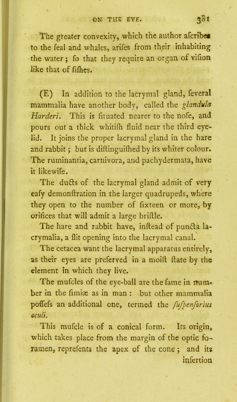I'he greater convexity, which the author afcriboi to the feal and whales, arifes from their inhabiting the water ; fo that they require an organ of vifion like that of fiflies. (E) In addition to the ladrymal gland, feveral mamtnalia have another body, called the glandula Harden. This is fituated nearer to the nofe, and pours out a thick whitifh fluid near the third eye- lid. It joins the proper lacrymal gland in the hare and rabbit j but is diftinguiftied by its whiter colour. The ruminantia, carnivora, and pachydermata, have it like wife. The dufts of the lacrymal gland admit of very eafy demonftration in the larger quadrupeds, where they open to the number of fixteen or more, by orifices that will admit a large briflle. The hare and rabbit have, inftead of pun£la la- crymalia, a flit opening into the lacrymal canal. The cetacea want the lacrymal apparatus entirely, as their eyes are preferved in a moifl: ftate by the element in which they live. The mufcles of the eye-ball are the fame in num- ber in the fimias as in man : but other mammalia poflTefs an additional one, termed the fuf^enforim oculi. This mufcle is of a conical form. Its origin, which takes place from the margin of the optic fo- ramen, reprefents the apex of the cone; and its infertion