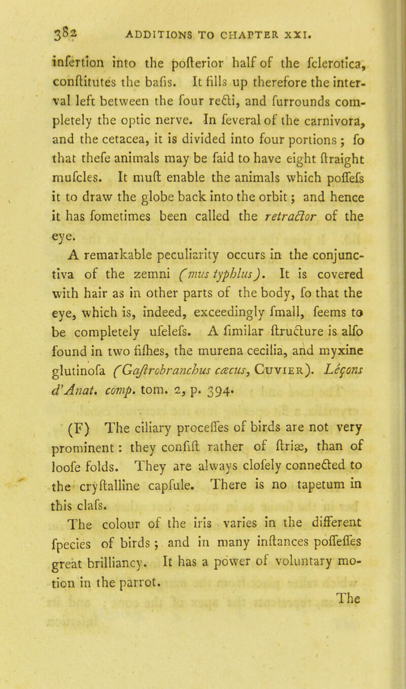 infertion into the pofterior half of the fclerotica, conftitutes the bafis. It fills up therefore the inter- val left between the four redi, and furrounds com- pletely the optic nerve. In feveralof the carnivora, and the cetacea, it is divided into four portions ; fo that thefe animals may be faid to have eight flraight mufcles. It muft enable the animals which polfefs it to draw the globe back into the orbit; and hence it has fometimes been called the retractor of the eye. A remarkable peculiarity occurs in the conjunc- tiva of the zemni (mus tjphlus). It is covered with hair as in other parts of the body, fo that the eye, which is, indeed, exceedingly fmall, feems to be completely ufelefs, A fimilar ftru£lure is alfo found in two fiflies, the murena cecilia, and myxine glutinofa ('Gq/irobra7ichus cacus,C\jYiEK). Lemons cVAnat, conip. tom. 2, p. 394. (F) The ciliary procelTes of birds are not very prominent: they confift rather of ftrise, than of loofe folds. They are always clofely connefted to the cryftalline capfule. There is no tapetum in this clafs. The colour of the iris varies in the different fpeeies of birds ; and in many inftances polTeiTes great brilliancy. It has a power of voluntary mo- tion in the parrot. The