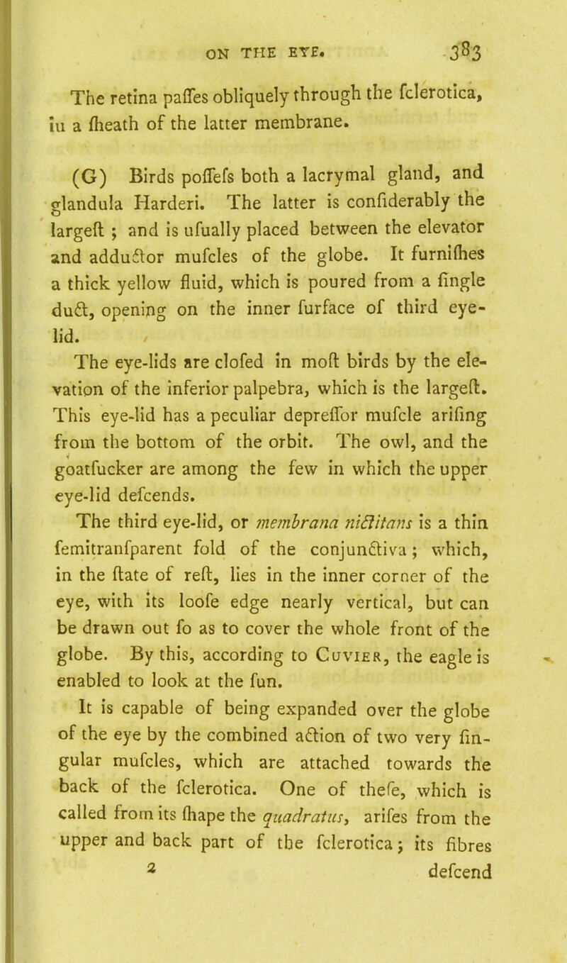 The retina paffes obliquely through the fclerotica, iu a (heath of the latter membrane. (G) Birds poffefs both a lacrymal gland, and glandula Harderi. The latter is confiderably the largeft ; and is ufually placed between the elevator and adduftor mufcles of the globe. It furnifiies a thick yellow fluid, which is poured from a fingle du£l, opening on the inner furface of third eye- lid. The eye-lids are clofed in mofl: birds by the ele- vation of the inferior palpebra, which is the largefi:. This eye-lid has a peculiar depreflbr mufcle arifmg from the bottom of the orbit. The owl, and the goatfucker are among the few in which the upper eye-lid defcends. The third eye-lid, or memhrana nid'itam is a thin femitranfparent fold of the conjun£tiva; which, in the ftate of reft, lies in the inner corner of the eye, with its loofe edge nearly vertical, but can be drawn out fo as to cover the whole front of the globe. By this, according to Cuvier, the eagle is enabled to look at the fun. It is capable of being expanded over the globe of the eye by the combined adlion of two very fm- gular mufcles, which are attached towards the back of the fclerotica. One of thefe, which is called from its (hape the quadratus, arifes from the upper and back part of the fclerotica j its fibres * defcend