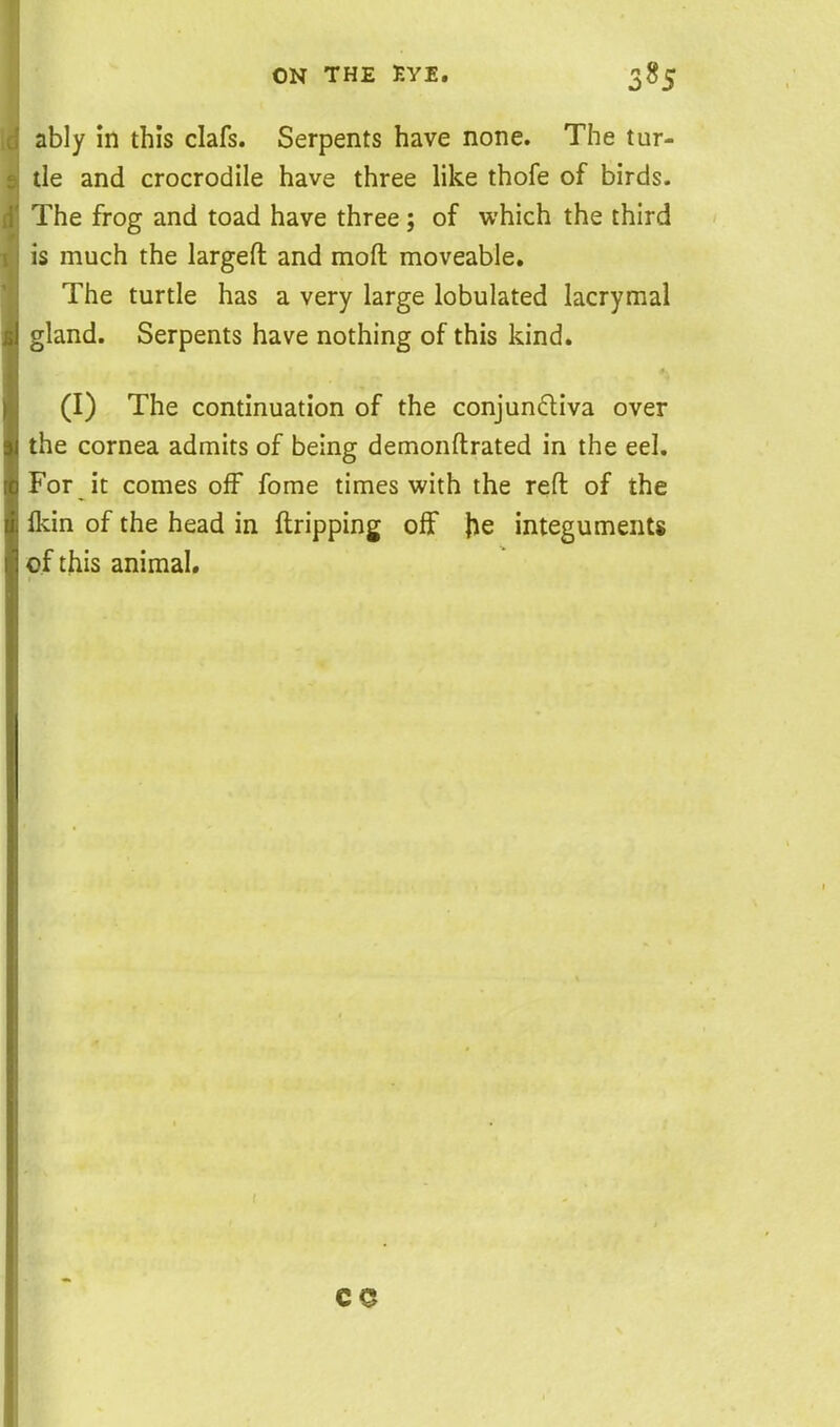 ably in this clafs. Serpents have none. The tur- tle and crocrodile have three like thofe of birds. The frog and toad have three; of which the third is much the largeft and moft moveable. The turtle has a very large lobulated lacrymal ^land. Serpents have nothing of this kind. (I) The continuation of the conjunctiva over the cornea admits of being demonftrated in the eel. For it comes off fome times with the reft of the Ikin of the head in ftripping off \\e integuments of this animal. CO