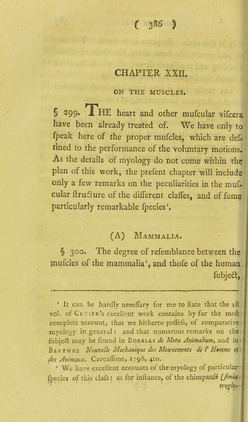 ( ) CHAPTER XXII. ON THE MUSCLES, § 299. The heart and other mufcular vifcera have been already treated of. We have only to fpeak here of the proper mufcles, which are def- tined to the performance of the voluntary motions. As the details of myology do not come within the plan of this work, the prefent chapter will include only a few remarks on the peculiarities in the muf- cular ftrufture of the different claffes, and of forae particularly remarkable fpecies'. (A) Mammalia. § 300. The degree of refemblance between the mufcles of the mammalia% and thofe of the human. fubjed,, ' It can be hardly neoeflary for me to ftate that the ift. vol. of Cu VIEr's excellent work contains by far the mod: complete account, that we hitherto poflefs, of comparative: myology in general: and that numerous remarks on the • fubjed may be found in Borelli de Molu Anmalium, and in; Bakthez Nouvelle Mechatiique des Mouvements de V Hemme et'. des yintmaux. CarcalTone, 1798, 4to. ' We have excellent accounts of the myology of particular- fpecies of this clafs: as for inftance, of the chimpanfc (Jimlai