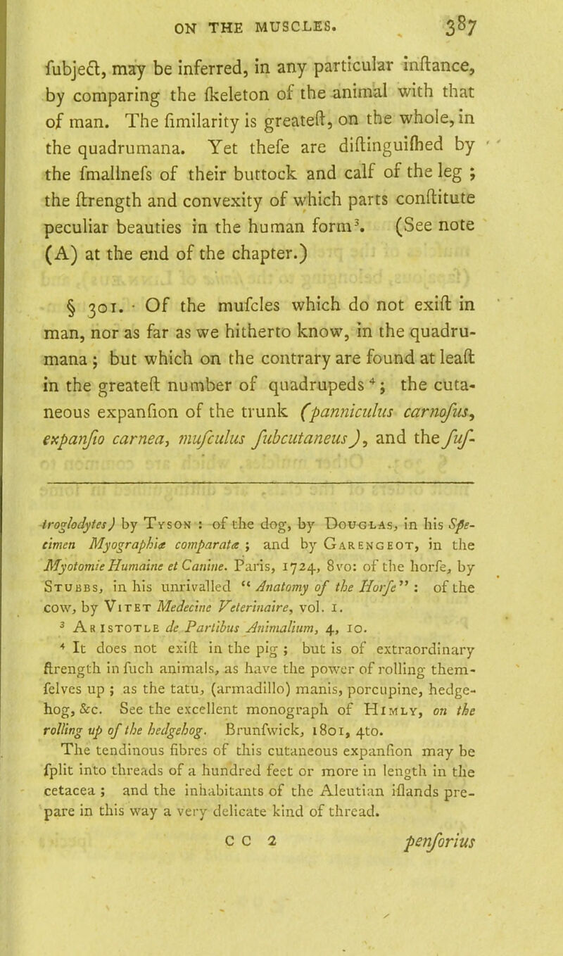 fubjea, may be inferred, in any particular inftance, by comparing the Ikeleton of the animal with that of man. The fimilarity is greateft, on the whole, in the quadrumana. Yet thefe are diftinguiflied by the fmallnefs of their buttock and calf of the leg ; the ftrength and convexity of which parts conftitute peculiar beauties in the human form^ (See note (A) at the end of the chapter.) § 301. • Of the mufcles which do not exift in man, nor as far as we hitherto know, in the quadru- mana ; but which on the contrary are found at leaft in the greateft number of quadrupeds'*; the cuta- neous expanfion of the trunk (panniculiis carnofiu, expanfto carnea, mufculus fiibcutaneusJ, and the fuf- troglodytes) by Tyson : -of the dog, by Dou<3iAs, in his Spe- cimen Myographia comparata ; and by Garengeot, in the MyotomieHumalne et Can'iue. Paris, 1724, 8vo: of the horfej by Stubbs, in his unrivalled  Anatomy of the Horfe^' : of the cow, by ViTET Medecine V^etertna'ire, vol. i. ^ Aristotle de Parlibus Ammalium, 4, 10. ■* It does not exifl: in the pig ; but is of extraordinary ftrength in fuch animals, as have the power of roUing them- felves up ; as the tatu, (armadillo) manis, porcupine, hedge- hog, &c. See the excellent monograph of Himly, on the rolling up of the hedgehog. Brunfwick, 1801, 410. The tendinous fibres of this cutaneous expanfion may be fplit into threads of a hundred feet or more in length in the cetacea ; and the inhabitants of the Aleutian iflands pre- pare in this way a very delicate kind of thread. c c 2 periforius