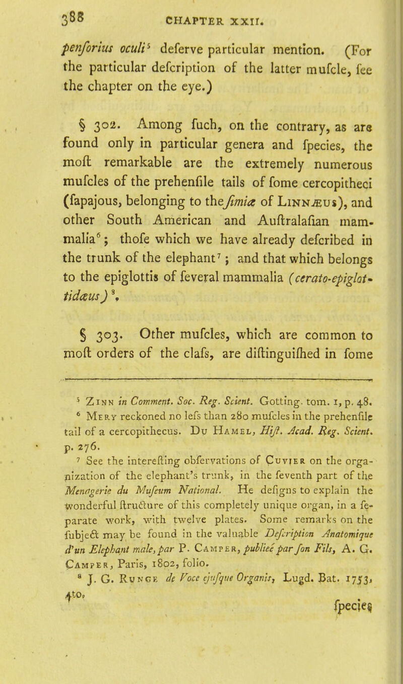 penforius oculi^ deferve particular mention. (For the particular defcription of the latter mufcle, fee the chapter on the eye.) § 302. Among fuch, on the contrary, as are found only in particular genera and fpecies, the moft remarkable are the extremely numerous mufcles of the prehenfile tails of fome cercopitheci (fapajous, belonging to thejimia of Linnaeus), and other South American and Auftralafian mam- malia* ; thofe which we have already defcribed in the trunk of the elephant^; and that which belongs to the epiglottis of feveral mammalia (cerato-epglat tidaus) % S 303. Other mufcles, which are common to moft orders of the clafs, are diftinguiflied in fome ^ ZiNN in Comment. Soc. Reg. Sclent. Getting, torn, i, p. 48. * Mery reckoned no lefs than 280 mufcles in the prehenfile tall of a cercopithecus. Du Hamel, HiJ}. Acad. Reg. Scient. p. 276. > See the interefting obfervations of Cuvier on the orga- nization of the elephant's trunk, in the feventh part of the Menagerie du Mufeum National. He defigus to explain the ■Jwonderful ftrudure of this completely unique organ, in a fe- parate work, with twelve plates. Some remarks on the fubjeft may be found in the valuable Defcription Anatomique d'un Elephant male,par P. Camp er, pul>liee par /on Fits, A. G. Camper, Paris, 1802, folio. * J. G. RuNGE ds Face ejufque Or^anis, Lugd. Bat. 17531 fpecie^
