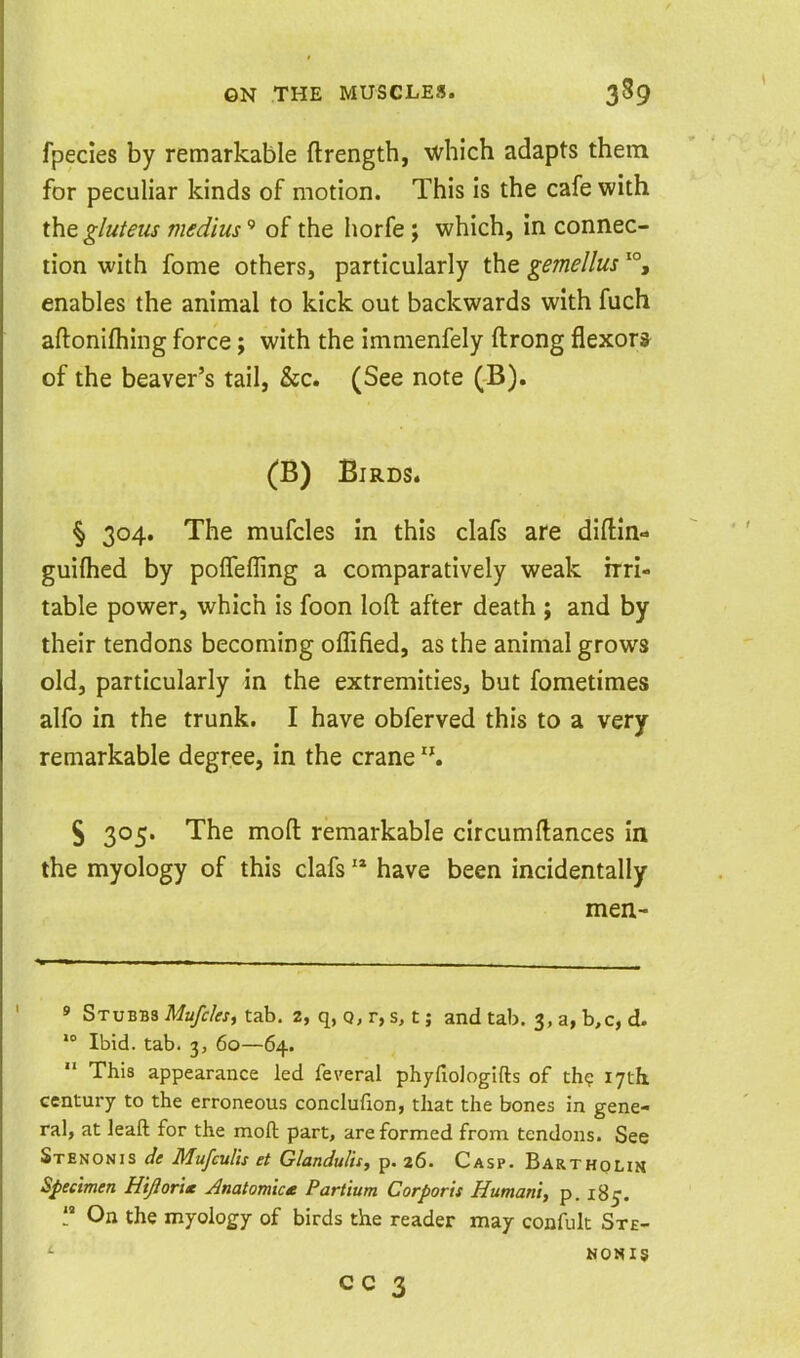 fpecies by remarkable ftrength, which adapts them for peculiar kinds of motion. This is the cafe with the gluteus medius' of the horfe ; which, in connec- tion with fome others, particularly the gemellus enables the animal to kick out backwards with fuch aftonilhing force; with the immenfely ftrong flexor* of the beaver's tail, &c. (See note (B). (B) Birds. § 304. The mufcles in this clafs are diftm- guiflied by poffefling a comparatively weak irri- table power, which is foon loft after death ; and by their tendons becoming oflified, as the animal grows old, particularly in the extremities, but fometimes alfo in the trunk. I have obferved this to a very remarkable degree, in the crane § 305. The moft remarkable circumftances in the myology of this clafs have been incidentally men- ' Stubbs Mufcksy tab. 2, q, q, r, s, c ; and tab. 3, a, b,c, d- Ibid. tab. 3, 60—64. This appearance led fe\'eral phyfiologifts of th? 17th century to the erroneous conclufion, that the bones in gene- ral, at leaft for the moft part, are formed from tendons. See Stenosis de Mufcults et Glandulis, p. 26. Casp. Bartholin Specimen Hijior'i* Anatomice Partium Corporis Humani, p. 185. On the myology of birds the reader may confult Ste- NON15 cc 3