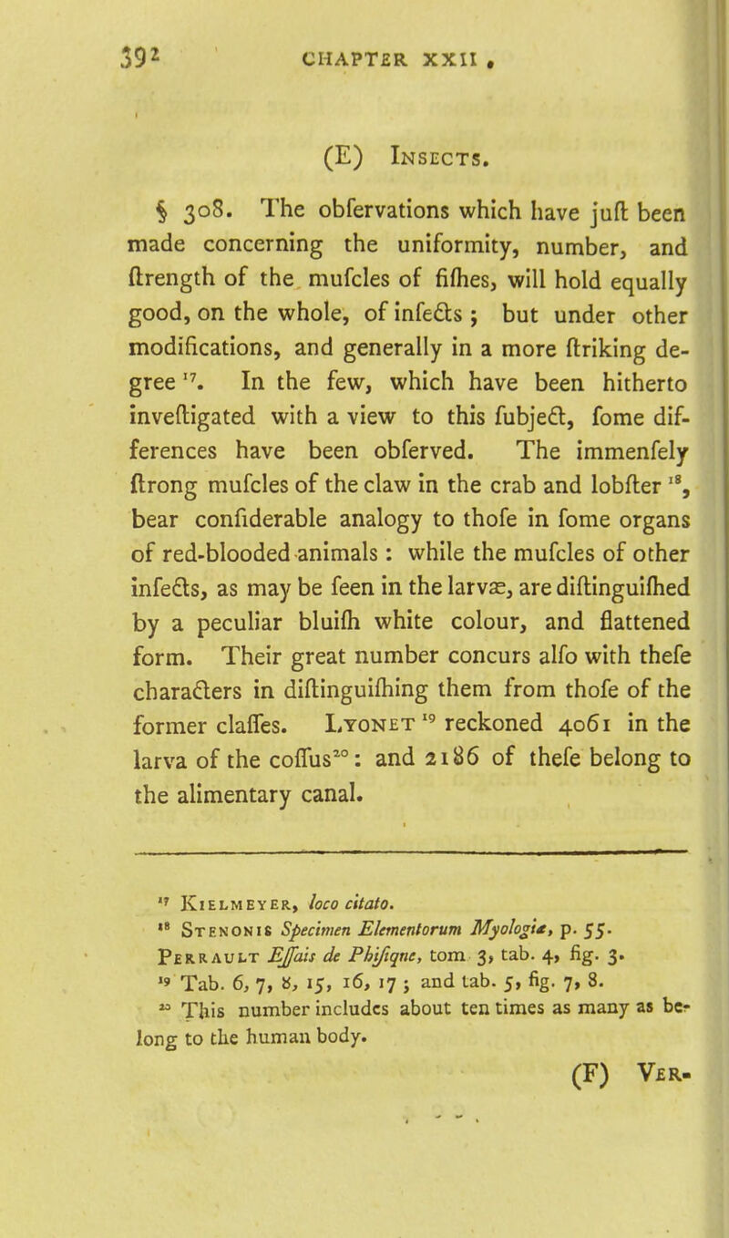 (E) Insects. § 308. The obfervations which have jufl been made concerning the uniformity, number, and ftrength of the mufcles of fiflies, will hold equally good, on the whole, of infeds ; but under other modifications, and generally in a more ftriking de- gree '\ In the few, which have been hitherto inveftigated with a view to this fubjeft, fome dif- ferences have been obferved. The immenfely ftrong mufcles of the claw in the crab and lobfter '% bear confiderable analogy to thofe in fome organs of red-blooded animals: while the mufcles of other infedls, as may be feen in the larvas, are diftinguiflied by a peculiar bluifh white colour, and flattened form. Their great number concurs alfo with thefe charaders in diftinguifhing them from thofe of the former clalTes. Lyonetreckoned 4061 in the larva of the cofTus^: and 2186 of thefe belong to the alimentary canal. KlELMEYER, loCO c'ttOtO.  St EN ON IS Specimen Eletnentorum MyoIogU, p. 55- Perrault Efais de Phifiqne, torn 3, tab. 4, fig. 3. '9 Tab. 6, 7, », 15, 16, 17 ; and tab. 5, fig. 7, 8. ^ This number includes about ten times as many as bcr long to the human body. (F) V£R.
