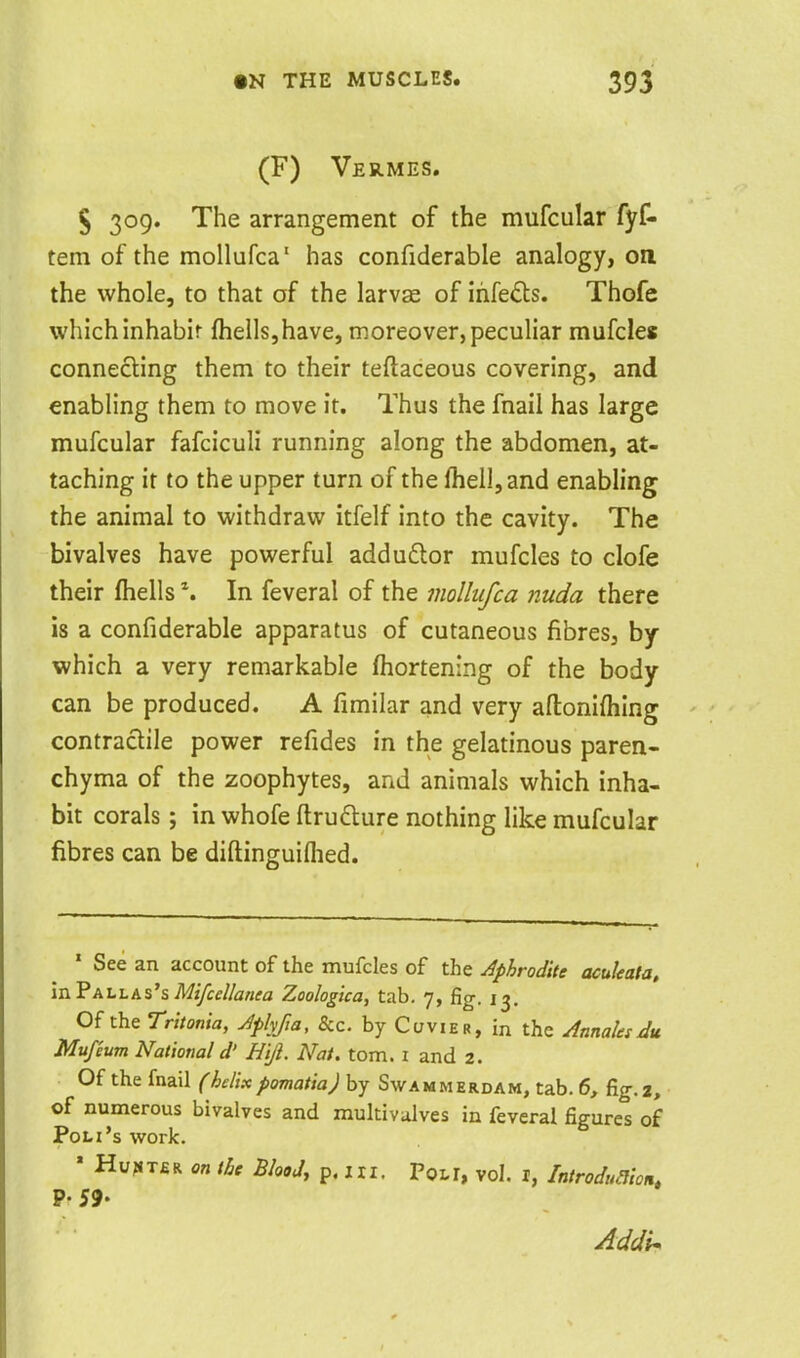 (F) Vermes. 5 309. The arrangement of the mufcular fyf- tem of the mollufca' has confiderable analogy, on the whole, to that of the larvse of ihfeds. Thofe which inhabit fhells,have, moreover, peculiar mufcles connecting them to their teftaceous covering, and enabling them to move it. Thus the fnaii has large mufcular fafciculi running along the abdomen, at- taching it to the upper turn of the fheil,and enabling the animal to withdraw itfelf into the cavity. The bivalves have powerful addudlor mufcles to clofe their fhells In feveral of the mollufca nuda there is a confiderable apparatus of cutaneous fibres, by which a very remarkable fhortening of the body can be produced. A fimilar and very aftonifhing contractile power refides in the gelatinous paren- chyma of the zoophytes, and animals which inha- bit corals; in whofe ftrudture nothing like mufcular fibres can be diftinguiflied. * See an account of the mufcles of the Aphrodite aculeata, inF ALL as's Mi/cel/anea Zoologica, tab. 7, fig. 13. Of the Tritonia, Jplyfta, &c. by Cuvier, in the AtinaUsdu Mufeum National d' Hift. Nat. torn, i and 2. Of thefnail (helixpomatia) by Swammerdam, tab. 6, fig.2, of numerous bivalves and multivulves in feveral figures of Pon's work. ' Hu;«T£R on the Blood, p. in. Pon, vol. i, Introdualon, p. 59.