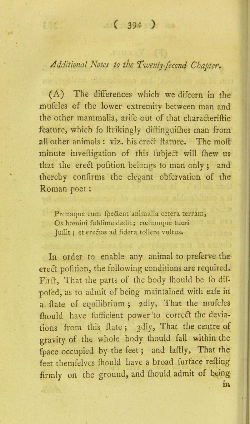 Additional Notes to the Twenty-feco7id Chapter, (A) The differences which we dlfcern in the mufcles of the lower extremity between man and the other mammalia, arife out of that characleriftic feature, which fo ftrikingly diflinguifhes man from all other animals: viz. his ereft ftature. The moft minute inveftigation of this fubjecl will (hew us that the eredl pofition belongs to man only ; and thereby confirms the elegant obfervation of the Roman poet: Pronaque cum fpeftent anlmalla cetera terrain, Os homini fublime dedit; ccelumque tueri Juffit; et eredlos ad fidera toUere vultus. In order to enable any animal to preferve the ere£t pofition, the following conditions are required. Firft, That the parts of the body fhould be fo dif- pofed, as to admit of being maintained with eafe in a date of equilibrium ; 2dly, That the mufcles Ihould have fuf5cient power 'to correft the devia- tions from this flate; 3dly, That the centre of gravity of the whole body fliould fall within the fpace occupied by the feet; and laftly. That the feet themfelves fhould have a broad furface refting firmly on the ground, and fliould admit of being