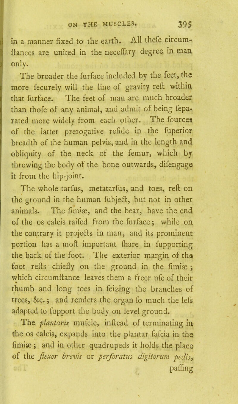 in a manner fixed to the earth. All thefe clrcum- ftances are united in the neceffary degree in maa only. The broader the furface included by the feet, the more fecurely will the line of gravity reft withia that furface. The feet of man are much broader than thofe of any animal, and admit of being fepa- rated more widely from each other. The fource$ of the latter prerogative refide in the fuperior breadth of the human pelvis, and in the length and obhquity of the neck of the femur, which by throwing the body of the bone outwards, difengage it from the hip-joint. The whole tarfus, raetatarfus, and toes, reft on the ground in the human fuhjeft, but not in other animals. The fimias, and the bear, have the end of the OS calcis raifed from the furface ; while on the contrary it projecls in man, and its prominent portion has a moft important (hare in fupporting the back of the foot. The exterior margin of ths foot refts chiefly on the ground in the fimiae ; which circumftance leaves them a freer ufe of their thumb and long toes in feizing the branches of trees, &c.; and renders the organ fo much the lefs adapted to fupport the body on level ground. The plantaris mufcle, inftead of terminating in. the OS calcis, expands into the plantar fafcia in the CmiK ; and in other quadrupeds it holds the place of the Jlexor brevis or perforatus digitorum pedis, palling