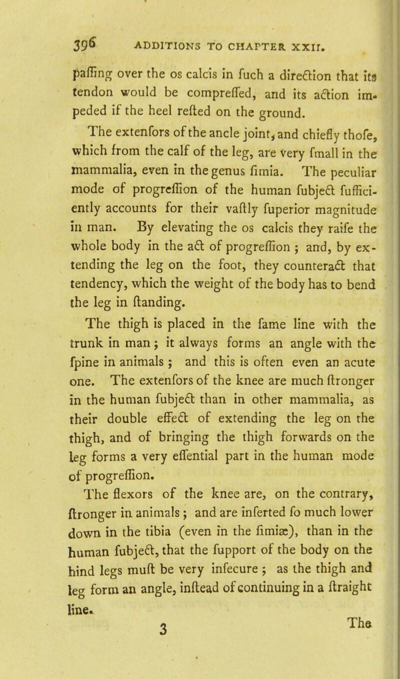 paffing over the os calcis in fuch a direaion that its tendon would be comprefled, and its aftion im- peded if the heel refted on the ground. The extenfors of the ancle joint, and chiefly thofe, which from the calf of the leg, are Very fmall in the mammalia, even in the genus fimia. The peculiar mode of progrcfTion of the human fubjecl fuffici- ently accounts for their vaftly fuperior magnitude in man. By elevating the os calcis they raife the whole body in the ad of progreflion ; and, by ex- tending the leg on the foot, they counteract that tendency, which the weight of the body has to bend the leg in (landing. The thigh is placed in the fame line with the trunk in man j it always forms an angle with the fpine in animals ; and this is often even an acute one. The extenfors of the knee are much ftronger in the human fubje£l than in other mammalia, as their double effed of extending the leg on the thigh, and of bringing the thigh forwards on the leg forms a very elTential part in the human mode of progreflion. The flexors of the knee are, on the contrary, ftronger in animals ; and are inferted fo much lower down in the tibia (even in the fimia:), than in the human fubjeft, that the fupport of the body on the hind legs muft be very infecure ; as the thigh and leg form an angle, inftead of continuing in a flraight line. 0 Tha