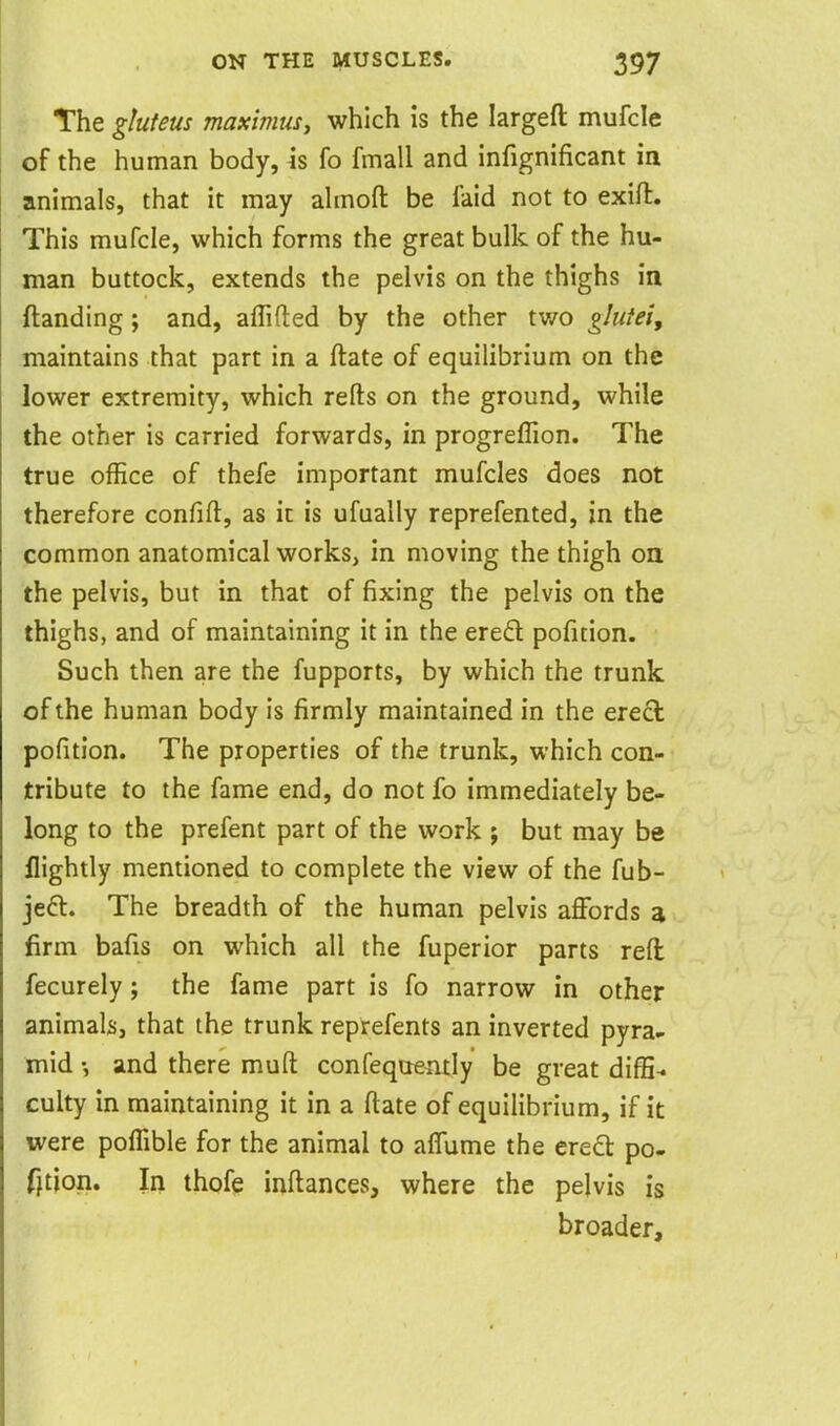 The gluteus maximus, which is the largefl: mufcle of the human body, h fo fmall and infignificant in animals, that it may ahnoft be faid not to exifl:. This mufcle, which forms the great bulk of the hu- man buttock, extends the pelvis on the thighs in ftanding; and, affifted by the other two glutei, maintains that part in a ftate of equilibrium on the lower extremity, which refts on the ground, while the other is carried forwards, in progreffion. The true office of thefe important mufcles does not therefore confifl:, as it is ufually reprefented, in the common anatomical works, in moving the thigh on the pelvis, but in that of fixing the pelvis on the thighs, and of maintaining it in the ereft pofition. Such then are the fupports, by which the trunk of the human body is firmly maintained in the erecl pofition. The properties of the trunk, which con- tribute to the fame end, do not fo immediately be- long to the prefent part of the work ; but may be nightly mentioned to complete the view of the fub- jeft. The breadth of the human pelvis affords a firm bafis on which all the fuperior parts reft fecurely; the fame part is fo narrow in other animals, that the trunk reprefents an inverted pyra- mid •, and there muft confequeiuly be great diffi-* culty in maintaining it in a ftate of equilibrium, if it were poffible for the animal to affume the ered po- fjtion. In thofe inftances, where the pelvis is broader.