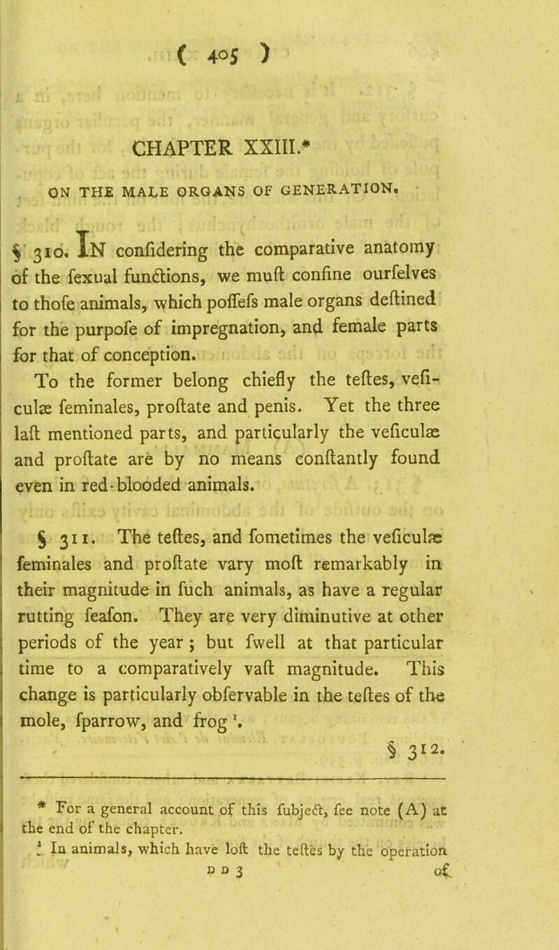 CHAPTER XXIII.* ON THE MALE ORGANS Of GENERATION. ^■310. In confidering the comparative anatomy of the fexual fundions, we muft confine ourfelves to thofe animals, which poflefs male organs deftined for the purpofe of impregnation, and female parts for that of conception. To the former belong chiefly the tefles, vefi- culae feminales, proftate and penis. Yet the three laft mentioned parts, and particularly the veficulas and proftate are by no means eonftantly found even in red-blooded animals. § 311. The teftes, and fometimes the veficulas feminales and proftate vary moft remarkably in their magnitude in fuch animals, as have a regular rutting feafon. They are very diminutive at other periods of the year; but fwell at that particular time to a comparatively vaft magnitude. This change is particularly obfervable in the teftes of the mole, fparrow, and frog § 312. * For a general account of this fubjeft, fee note (A) at the end of the chapter. t. In animals, which have loft the teftes by the operation