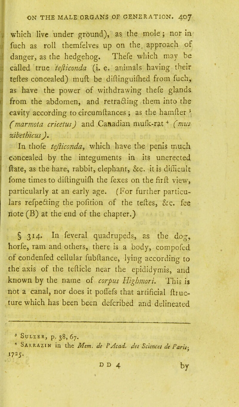 which live under ground), as the mole ; nor in fuch as roll themfelves up on the, approach of danger, as the hedgehog. Thefe which may be called true tejliconda (i. e. animals having their tefles concealed) muft be diflinguiflied from fuch, as have the power of withdrawing thefe glands from the abdomen, and retrafling them into the cavity according to circumftances j as the hamfter ^ Cmarmota cricetusJ and Canadian mufk-rat * (mi/s zibet hi cus J. In thofe tejliconda, which have the penis much concealed by the integuments in its unerected ftate, as the hare, rabbit, elephant, &c. it is difficult fome times to diftinguilh the fexes on the firft view, particularly at an early age. (For further particu- lars refpe6ting the pofition of the teftes, &c. fee note (B) at the end of the chapter.) § 314, In feveral quadrupeds, as the dog, horfe, ram and others, there is a body, compofcd of condenfed cellular fubflance, lying according to the axis of the tefticle near the epididymis, and known by the name of corpus Higlmori. This is not a canal, nor does it poflefs that artificial flruc- ture which has been been defcribed and delineated * SULZER, p. 38, 67. * Sarrazin in the Mm. de I'Jcad. des Sciences de Paris- 1725. D D 4 by
