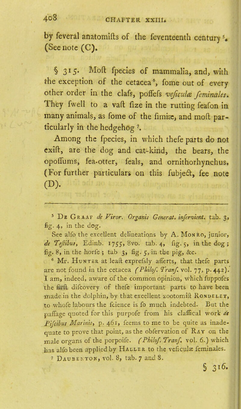 by feveral anatomifts of the feventeenth century» (Sec note (C). § 315. Mofl: fpecies of mammalia, and, with the exception of the cetacea *, fome out of every other order in the clafs, poffefs veficula feminales. They fwell to a vaft fize in the rutting feafon in many animals, as fome of the fimiac, and mod par- ticularly in the hedgehog \ Among the fpecies, in which thefe parts do not exift, are the dog and cat-kind, the bears, the opofTums, fea-otter, feals, and ornithorhynchus, (For further particulars on this fubjedt, fee note (D). * De Graaf de V'tror. Or gams Generate infervknt. tab. 3, fig. 4, in the dog. See alfo the excellent delineations by A. Mon ro, junior, de Tefliluj, Edinb. 1755, 8vo. tab. 4, fig. 5, in the dog ; fig. 8, in the horie ; tab 3, fig. 5, in the pig, &c. * Mr. Hunter, at lead exprefsly aflerts, that thefe parts are not found in the cetacea (Ph'ilof. Tranf. vol. 77, p. 442). I am, indeed, aware of the common opinion, which fuppofcs the fii'ft. difcovery of thefe important parts to have been made in the dolphin, by that excellent i^ootomift Rondelet, to whofe labours the fcience is fo much indebted. But the paffage quoted for this purpofe from his claffical work de Pifctbus Marinisf p. 461, feems to me to be quite as inade- quate to prove that point, as the obfervation of Ray on the male organs of the porpoife. f Philof. Tranf. vol. 6.) which has alfo been applied by Halle r to the veficulae feminales. ' Daubekton, vol. 8, tab. 7 and 8.