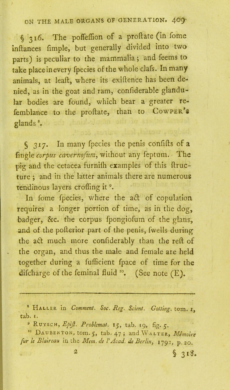 § 316. The poffeffion of a proftate (In feme inftances fimple, but generally divided into two parts) is peculiar to the mammalia; and feems to take place inevery fpecies of the whole clafs. In many animals, at leaft, where its exiftence has been de- nied, as in the goat and ram, confiderable glandu- lar bodies are found, which bear a greater re- femblance to the proftate, than to Cowper*s glands 5317. In many fpecies the penis confifts of a fmgle corpus cavernofum, wirhout any feptum. The pig and the cetacea furnifh examples of this ftruc- ture and in the latter animals there are numerous tiendinous layers crofling it In feme fpecies, where the a£l of copulation requires a longer portion of time, as in the dog, badger, &c. the corpus fpongiofum of the glans, and of the pofterior part of the penis, fwells during the aft much more confiderably than the reft of the organ, and thus the male and female are held together during a fufficient fpace of time for the difcharge of the feminal fluid '°. (See note (E). * Halleb. in Comment. Soc. Reg. Sclent. Gotting. torn. I, tab. 1. » RuYSCH, J?/>//?. Problemat. 15, tab. 19, fig. 5. '° Daubenton, tom.5, tab. 47 ; and Walter, Memolre fur le Blalreau in the Mm. de I'Acad, de Berlin, 1792, p. 20. 2 § 3«S.