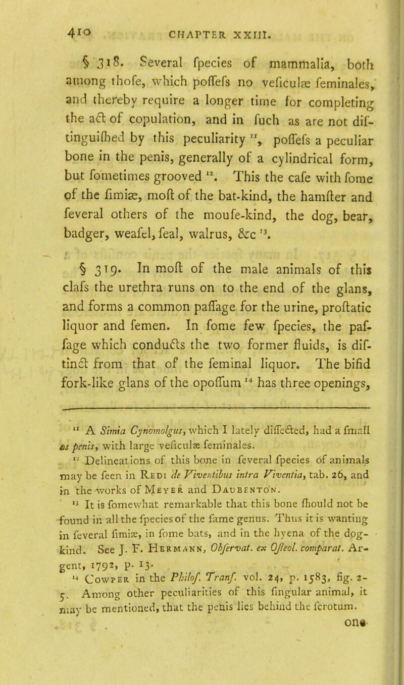 § 318. Several fpecies of mammalia, both among thofe, which poflefs no veficulae feminales\ and thereby require a longer time for completing the afl of copulation, and in fuch as are not dif- tinguifted by this peculiarity polTefs a peculiar bone in the penis, generally of a cylindrical form, but fometimes grooved This the cafe with forae of the fimix, mofl of the bat-kind, the hamfter and feveral others of the moufe-kind, the dog, bear, badger, weafel>feal, walrus, dzc '^ § 319. In mofl of the male animals of this clafs the urethra runs on to the end of the glans, and forms a common paffage for the urine, proftatic liquor and femen. In fome few fpecies, the paf- fage which conducts the two former fluids, is dif- tincl from that of the feminal liquor. The bifid fork-like glans of the opolTum '* has three openings.  A Simia CynomolguSf which I lately differed, had a fmrJl OS penis, with large veficulse feminales.  Delineations of this bone in feveral fpecies of animals may be feen in Redi de Viventibus intra Viventia, tab. 26, and in the works of NJeyer and Daubento'n.  It is fomewhat remarkable that this bone fliould not be ■found in all the fpecies of the fame genus. Thus it is wanting in feveral fimia;, in fome bats, and in the hyena of the dog- kind. See J. F. Herm.^nn, Obfervat. ex OJleol. comparat. Ar- gent, 1792* P- ^3- CowpER in the Phihf. Tranf. vol. 24, p. 1583, fig. 2- 5. Among other peculiarities of this fmgular animal, it jiiay be mentioned, that the penis lies behind the fcrotum. on«