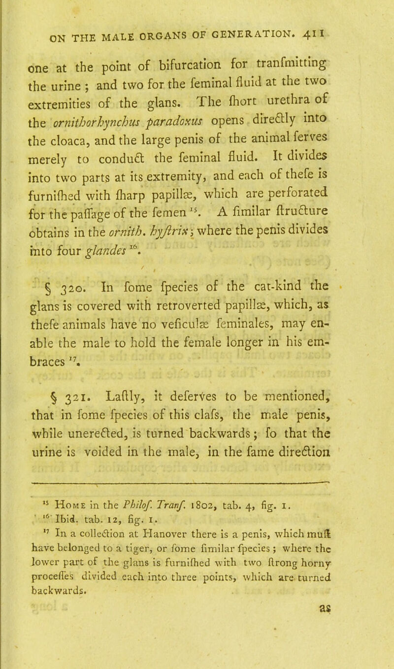 one at the point of bifurcation for tranfmltting the urine ; and two for the feminal fluid at the two extremities of the glans. The fhort urethra of the ornitborhynchits paradoxus opens direftly into the cloaca, and the large penis of the animal ferves merely to condu£t the feminal fluid. It divides into two parts at its extremity, and each of thefe is furnilhed with fliarp papilla, which are perforated for the paflage of the femen A fimilar ftrudlure obtains in the ornith. liyjirix; where the penis divides mto four glandes ' ' ^ § 320. In fome fpecies of the cat-kind the glans is covered with retroverted paplllse, which, as thefe animals have no veficulas feminales, may en- able the male to hold the female longer in his em- ., » ... braces § 321. Laflly, It deferves to be mentioned, that in fome fpecies of this clafs, the male penis, while unerefted, is turned backwards; fo that the urine is voided in the male, in the fame direflion Home in the Philof. Tranf. 1802, tab. 4, fig. I.  Ibid. tab. 12, fig. i. In a collection at Hanover th ere is a penis, which mull have belonged to a tiger, or fome fimilar fpecies ; where the lower part of the glans is fiirnifhed with two llrong horny procefies divided each into three points, which are turned backwards. as