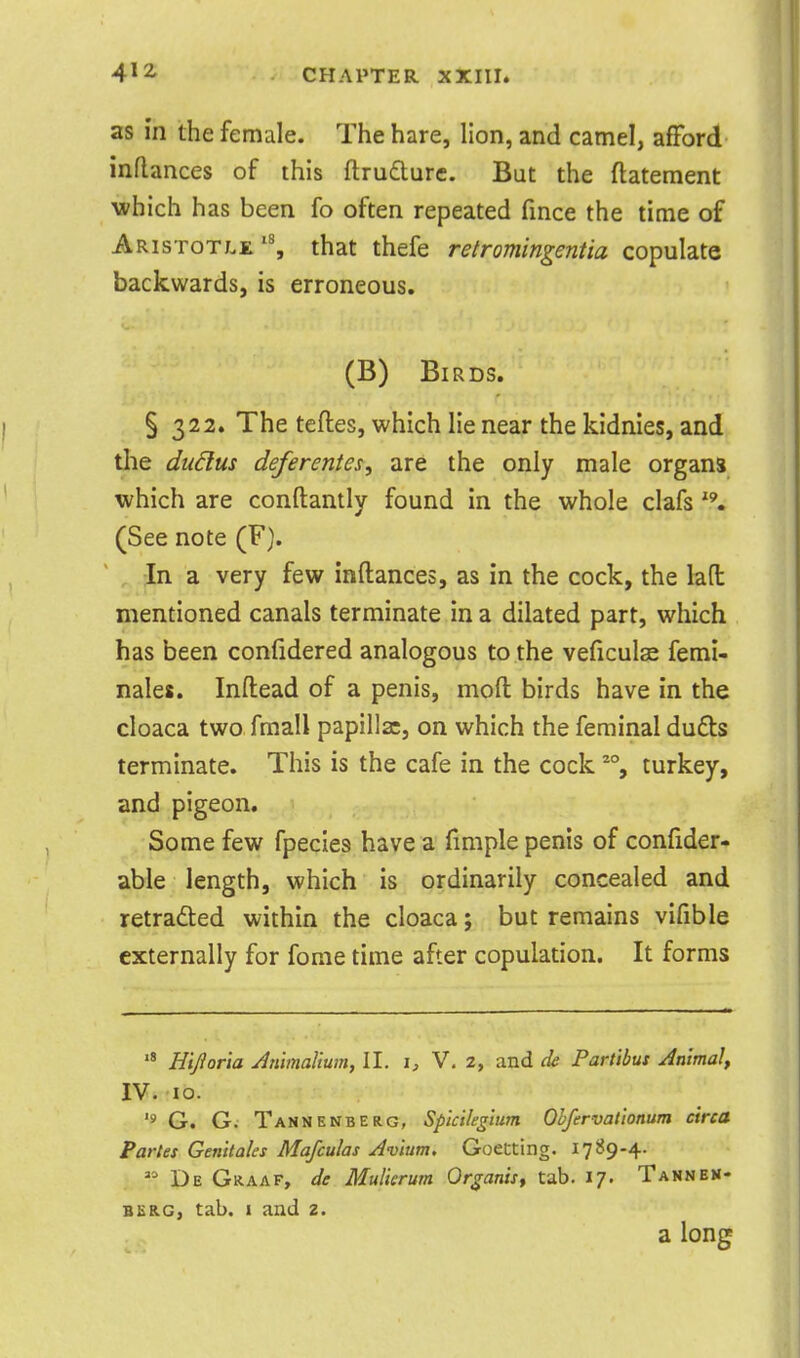 as in the female. The hare, lion, and camel, afford inRances of this ftrudure. But the flatement which has been fo often repeated fmce the time of Aristotlethat thefe retromingentia copulate backwards, is erroneous. (B) Birds. § 322. The tefles, which lie near the kidnies, and the dudus deferentesy are the only male organs which are conftantly found in the whole clafs (See note (F). In a very few inftances, as in the cock, the lad mentioned canals terminate in a dilated part, which has been confidered analogous to the veficulae femi- nales. Inftead of a penis, moft birds have in the cloaca two fmall papilla:, on which the feminal duds terminate. This is the cafe in the cock % turkey, and pigeon. Some few fpecies have a fimple penis of confider- able length, which is ordinarily concealed and retradted within the cloaca; but remains vifible externally for fome time after copulation. It forms Hijioria Jnimalium, II. i, V. 2, and de Partibus Jnima!, IV. 10. G. G. Tannenberg, Splcikglum Ohfervationum circa Partes Genitaks Mafculas Jvium. Goetting. 1789-4.  De Graaf, de Mulicrum Or^anist tab. 17. Tannen- BER.G, tab. I and 2. a long