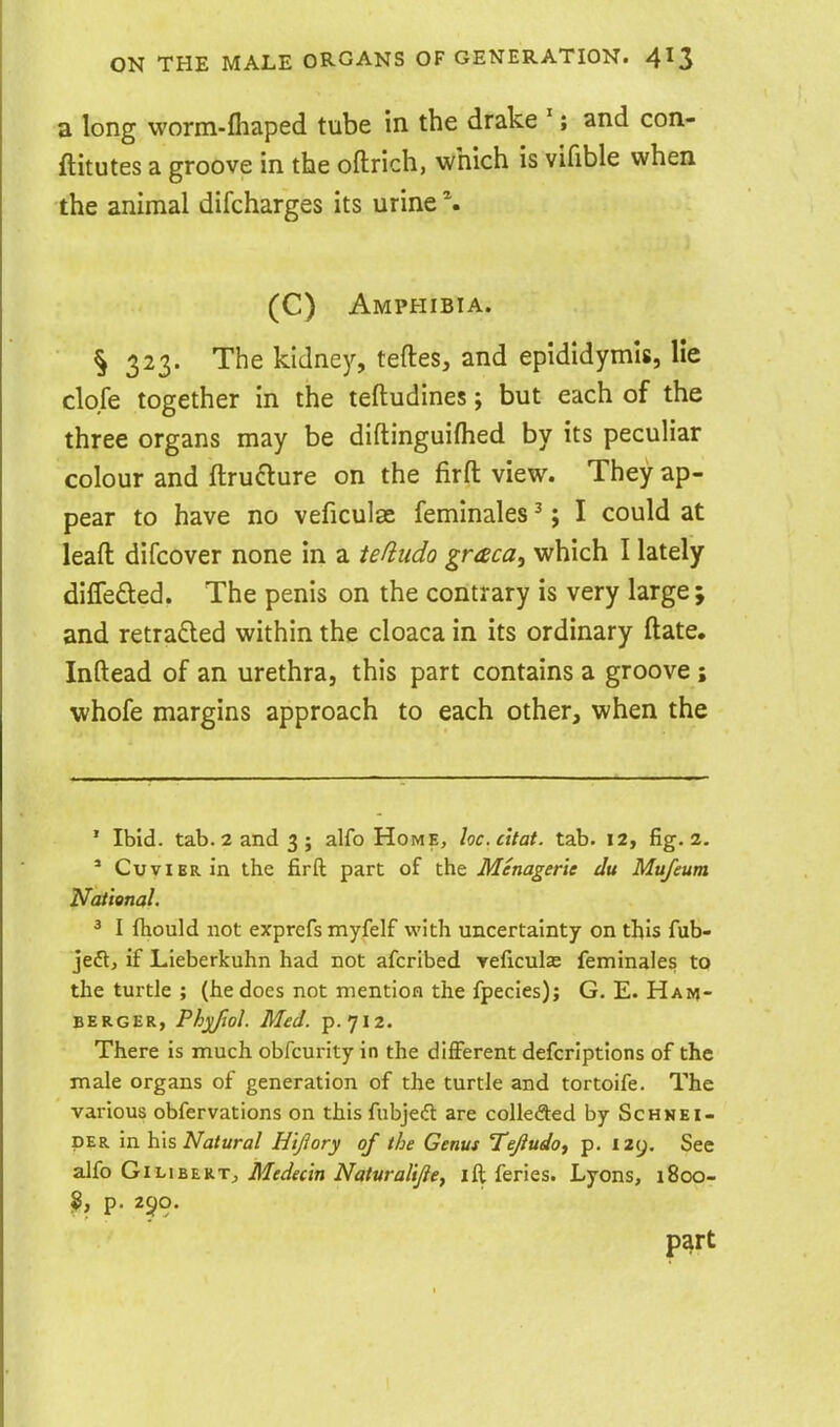 a long worm-fliaped tube in the drake '; and con- ftitutes a groove in the oftrich, which is vifible when the animal difcharges its urine \ (C) Amphibia. § 323. The kidney, teftes, and epididymis, He clofe together in the teftudines; but each of the three organs may be diftinguifhed by its peculiar colour and ftruclure on the firft view. They ap- pear to have no veficulse femlnales ^; I could at lead difcover none in a tefiudo graca, which I lately difleded. The penis on the contrary is very large ; and retraced within the cloaca in its ordinary ftate. Inftead of an urethra, this part contains a groove ; whofe margins approach to each other, when the ' Ibid. tab. 2 and 3 J alfo Home, loc.citat. tab. 12, fig. 2. ' CuviBRin the firft part of the Menagerie du Mufeum National. ^ I fhould not exprefs myfelf with uncertainty on this fub- jeft, if Lieberkuhn had not afcribed reficulae feminales to the turtle ; (he does not mention the fpecies); G. E. Ham- BERGER, Phjiftol. Med. p. 712. There is much obfcurity in the different defcriptions of the male organs of generation of the turtle and tortoife. The various obfervations on this fubjeft are colleded by Schmei- DER in his Natural Hlflory of the Genus Tejiudof p. 129. See z\(o Gi-L\h%]t.T, Medecln Naturalljiey ift feries. Lyons, 1800- ^, p. 250. P^rt