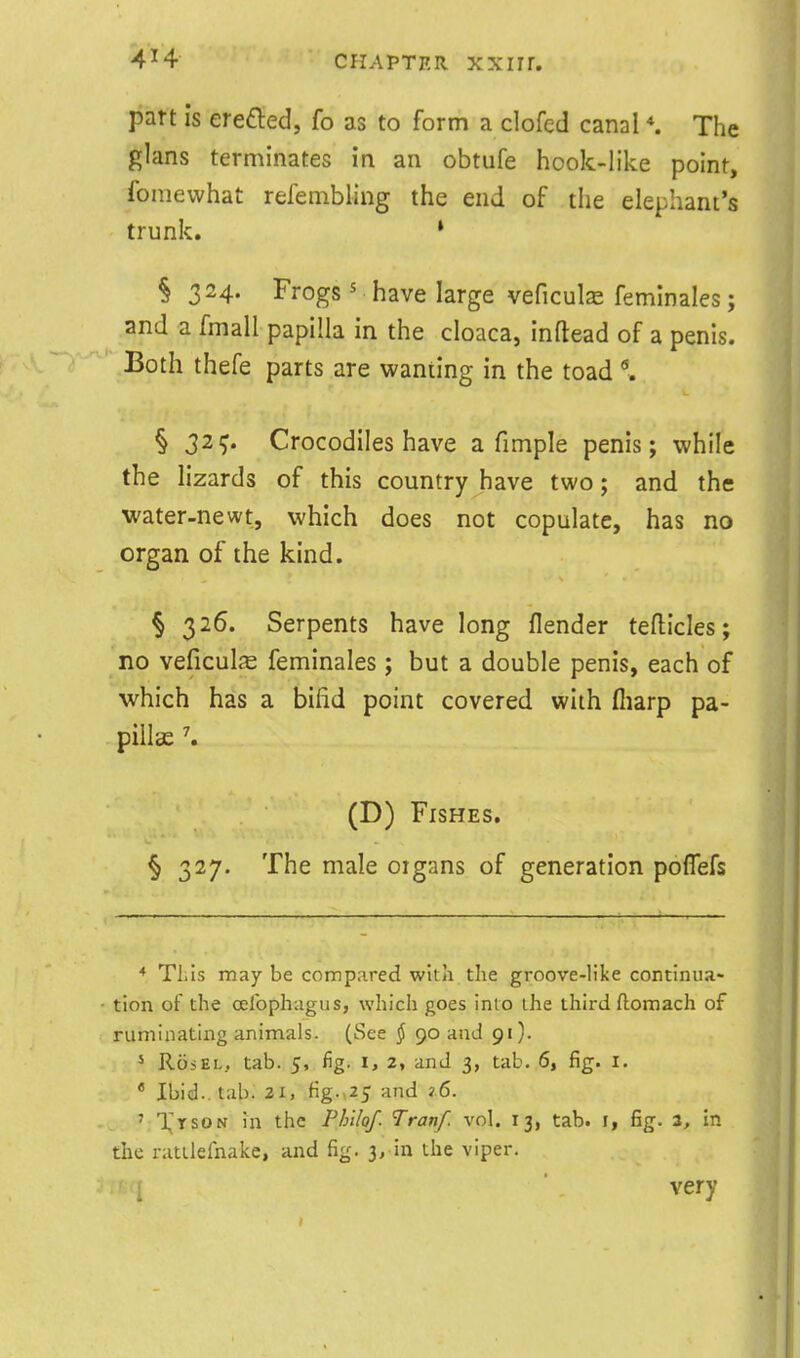 part Is erefted, fo as to form a clofed canal The glans terminates in an obtufe hook-like point, fomewhat refenibling the end of the elephant's trunk. * § 324. Frogs ' have large veficuls femlnales; and a fmall papilla in the cloaca, inftead of a penis. Both thefe parts are wanting in the toad § 32ij. Crocodiles have a fimple penis; while the lizards of this country have two; and the water-newt, which does not copulate, has no organ of the kind. § 326. Serpents have long flender teflicles; no veficulfe feminales; but a double penis, each of which has a bifid point covered with fliarp pa- pillae \ (D) Fishes. § 327. The male oigans of generation poflefs ♦ This may be compared wita tlie groove-like continua- tion of the oelbphagus, which goes into the third ftomach of ruminating animals. (See § 90 and 91). 5 R65EL, tab. 5, fig. 1, 2, and 3, tab. 6, fig. i, * Ibid., tab. 2i, figM25 and 16. ' XrsoN in the Phi/of. Tranf. vol. 13, tab. i, fig. ^, in the ratllefnake, and fig. 3, in the viper. very