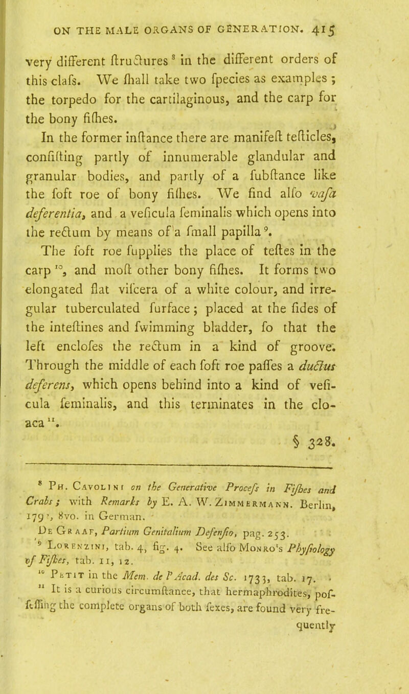very different flruaures in the different orders of this clafs. We fliall take two fpecies as examples ; the torpedo for the cartilaginous, and the carp for the bony fifhes. ^ In the former indance there are manlfefl: teflicles, confilting partly of innumerable glandular and granular bodies, and partly of a fubftance like the foft roe of bony lilhes. We find alfo 'ijafa deferentia, and a veficuia feminalis which opens into the reflum by means of a fmall papilla'. The foft roe fupplies the place of teftes in the carp '% and mon: other bony fifhes. It forms two elongated flat viicera of a white colour, and irre- gular tuberculated furface ; placed at the fides of the intefliines and fwimming bladder, fo that the left enclofes the redum in a kind of groove; Through the middle of each foft roe paffes a du6lus deferens^ which opens behind into a kind of vefi- cuia feminalis, and this terminates in the clo- aca § 328. * Ph. CAvoLJNt on the Generathe Procefs in Fi/bes and Crabs; with Remarks E. A. W. Zimmermann. Berlin, 179', 8vo. in German. - De Gr aaf, Partium Genital!inn Dofenjto, pag. 253. ' LoRENziNi, tab. 4, fig. 4. See alfo Monro's Phyfiology x>J Fijkes, tab. 11, 12.  PhTiT in the Mem. del'Acad, des Sc. 1733, tab. 17. • It IS a curious circumftance, that hermaphrodites, pof- ftfling the complete organs of both fexes, are found very fre- quently
