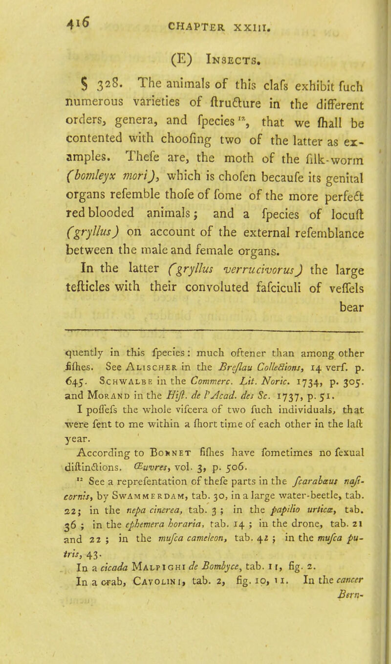 (E) Insects. S 32S. The animals of this clafs exhibit fuch numerous varieties of ftrufture in the different orders, genera, and fpecies'% that we (hall be contented with choofing two of the latter as ex- amples. Thefe are, the moth of the filk-worm (bomleyx morij, which is chofen becaufe its genital organs refemble thofe of fome of the more perfedt red blooded animals; and a fpecies of locuft (gryllus) on account of the external refemblance between the male and female organs. In the latter Cgryllus verrucivorus) the large tefticles with their convoluted fafciculi of veffels bear quently in this fpecies: much oftener than among other £{hes. See Alischer in the Brejlau Colleaions, 14 verf. p. 645. ScHWALBE in the Commerc. Lit. Noric. 1734, p. 305. and MoRAND in the Hijl. de VJlcad. des Sc. 1737, p. 51. I poflefs the whole vifcera of two fuch individuals, that were fent to me within a ftiort time of each other in the laft year. According to Bon net filhes have fometimes no fexual diftindlions. (Euvres, vol. 3, p. 506.  See a reprefentation of thefe parts in the fcarahaus nq/i- cornis, by Swammerdam, tab. 30, inalarge water-beetle, tab. S2J in the nepa c'tncrea, tab. 3 ; in the papilio uriica, tab. 36 ; in the ephemera horaria, tab. 14 ; in the drone, tab. 21 and 22 ; in the mufca cameieon, tab. 42 j in the mt^a pu- ir'ts, 43. In a cicada Malpighi de Bombyce, tab. i r, fig. 2. In a wab, Cavolini, tab. 2, fig. 10, 11. In the cancer Bern-