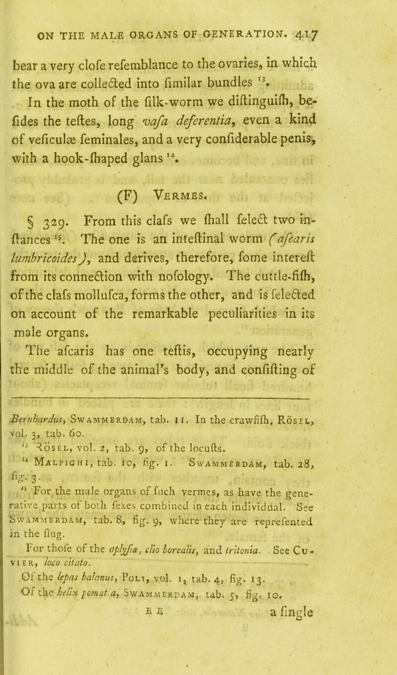 bear a very clofe refemblance to the ovaries, in which the ova are colleiled into fimilar bundles In the moth of the filk-worm we diftinguifh, be- fides the teftes, long vafa deferentia, even a kind of veficulse feminales, and a very confiderable penis, with a hook-fliaped glans (F) Vermes. § 329. From this clafs we fhall fele£l two in- flances The one is an inteftinal worm f afcaris lumhricoides)^ and derives, therefore, fome intereft from its connexion with nofology. The cuttle-fifti, of the clafs moUufca, forms the other, and isfelefted on account of the remarkable peculiarities in its male organs. The afcaris has one teftis, occupying nearly the middle of the animal's body, and confining of Bernhardus, Swammerdam, tab. it. In the crawfifh, RosEt, vol. 3, tab. 60.  ^osEL, vol. 2, tab. 9, of the locufts. Malpighi, tab. ro, lig. i. Swammerdam, tab. 28, 3- For the male organs of fach vermes, as have the gene- rative parts of boih fexes combined in each individual. See SwAMMERD.^M, tab. 8, fig. 9, where the^ are reprefentecl in the Aug. For thofe of the opl^Jte, clio loreal'u, and trltonia. See Cu- VI E R, loco citato. Gf the Upas baJanus, Poli, vol. i, tab. 4, fig. 13. Of the ^f//.v/ionjdAa, Swammerdam, tab. 5, fig. 10. a fingle