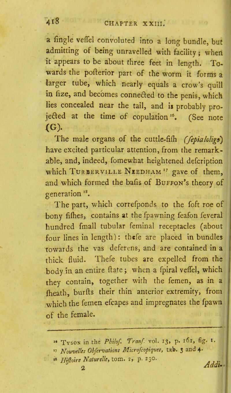a fingle veflfel convoluted into a long bundle, but admitting of being unravelled with facility; when it appears to be about three feet in length. To- wards the pofterior part of the worm it fornts a larger tube, which nearly equals a crow's quill in fize, and becomes connected to the penis, which lies concealed near the tail, and is probably pro- jeded at the time of copulation'*. (See note (G). The male organs of the cuttle-fifh (fepialolig9) have excited particular attention, from the remark- able, and, indeed, fomewhat heightened defcription which TuRBERViLLE NiEDHAM gavc of them, and which formed the bafis of Buffon's theory of generation The part, which correfponds to the foft roe of bony fiflies, contains at the fpawning feafon feveral hundred fmall tubular feminal receptacles (about four lines in length): thcfe are placed in bundles towards the vas deferens, and are contained in a thick fluid. Thefe tubes are expelled from the body in an entire ftate ; when a fpiral veffel, which they contain, together with the femen, as in a fheath, burfts their thin anterior extremity, from which the femen efcapes and impregnates the fpawn of the female. Tyson in the Philof. Tranf. vol. 13, p. 161, fig. i.  Nouvelles Obfervations Mtcrofcopiquet, tab. 3 and 4. •* Hiftotre Naturclky torn. 2, p. 23°- . ,..' 2 Addu-