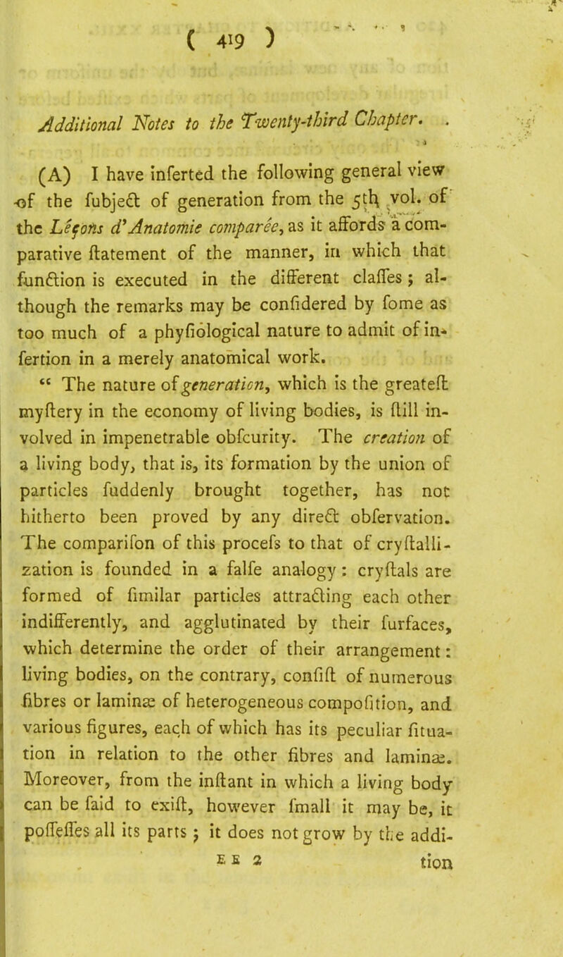Additional Notes to the Twenty-third Chapter. . (A) I have inferted the following general view of the fubjed of generation from the ^ih, vol. of the Lefons d'Anatomic comparee, as it affords ik com- parative ftatement of the manner, in which that funftion is executed in the different clafles; al- though the remarks may be confidered by fome as too much of a phyfiologlcal nature to admit of in- fertion in a merely anatomical work. *' The nature of generation, which is the greatefl myftery in the economy of living bodies, is flill in- volved in impenetrable obfcurity. The creation of a living body, that is, its formation by the union of particles fuddenly brought together, has not hitherto been proved by any dire£t obfervation. The comparifon of this procefs to that of cryftalli- zation is founded in a falfe analogy: cryftals are formed of fimilar particles attradling each other indifferently, and agglutinated by their furfaces, which determine the order of their arrangement: living bodies, on the contrary, confifl of numerous iibres or laminas of heterogeneous compofition, and various figures, each of which has its peculiar fitua- tion in relation to the other fibres and laminas. Moreover, from the inftant in which a living body can be fald to exift, however fmall it may be, it poffelTesall its parts j it does not grow by the addi- EE 2 tion