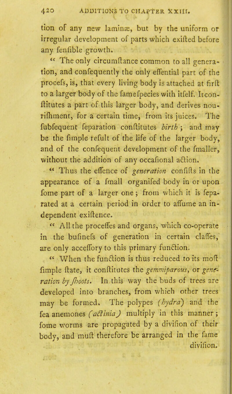 tion of any new laminae, but by the uniform or irregular development of parts which exifted before any fenfible growth.  The only circumflance common to all genera- tion, and confequently the only eflential part of the procefs, is, that every living body is attached at firft to a larger body of the famefpecies with itfelf. Itcon- ftitutes a part of this larger body, and derives nou- rifliment, for a certain time, from its juices. The fubfequent feparation conftitutes birth j and may be the fimple refult of the life of the larger body, and of the confequent development of the fmaller, without the addition of any occafional a£lion. *' Thus the effence of generation confifls in the appearance of a fmall organifed body in or upon fome part of a larger one ; from which it is fepa- rated at a certain period in order to aflume an in- dependent exiftence.  All the procefles and organs, which co-operate in the bufinefs of generation in certain claffes, are only acceflbry to this primary function. When thefundlion is thus reduced to its mod limple fl:ate, it conftitutes the gemviiparous^ or gsnr- ration by Jhoots. In this way the buds of trees are developed into branches, from which other trees may be formed. The polypes (hydra') and the fea anemones (adinia) multiply in this manner; fome worms are propagated by a divifion of their body, and mufl: therefore be arranged in the fame divifion.
