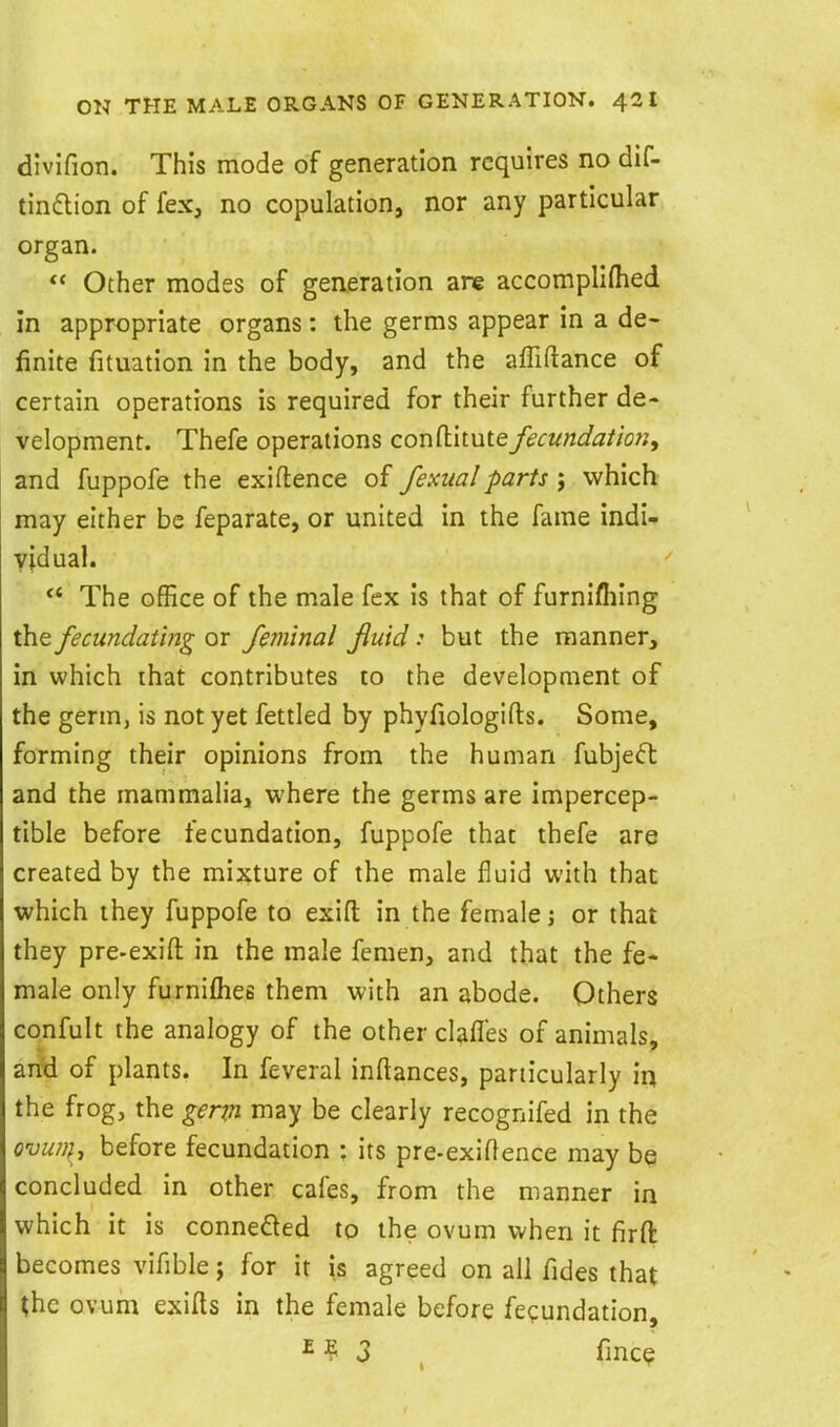 divifion. This mode of generation requires no dif- tindlion of fex, no copulation, nor any particular organ.  Other modes of generation are accompllfhed in appropriate organs: the germs appear in a de- finite fituation in the body, and the affiftance of certain operations is required for their further de- velopment. Thefe operations conftitutefecundation^ and fuppofe the exiftence of fexualparts ; which may either be feparate, or united in the fame indi- vidual.  The office of the male fex is that of furnifliing the fecundating or feminal fluid: but the manner, in which that contributes to the development of the germ, is not yet fettled by phyfxologifts. Some, forming their opinions from the human fubje(5t and the mammalia, where the germs are impercep- tible before fecundation, fuppofe that thefe are created by the mixture of the male fluid with that which they fuppofe to exifl; in the female; or that they pre-exifl: in the male feraen, and that the fe- male only furniflies them with an abode. Others confult the analogy of the other clafles of animals, and of plants. In feveral inftances, particularly in the frog, the genn may be clearly recognifed in the ovu?}f , before fecundation : its pre-exillence may be concluded in other cafes, from the manner in which it is conneded to the ovum when it firft becomes vifible; for it is agreed on all fides that the ovum exifts in the female before fecundation, ^ ? 3 fince