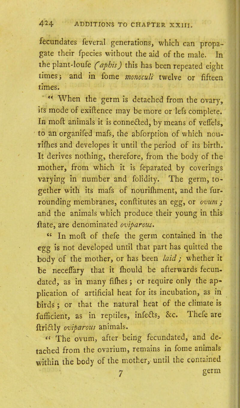 fecundates feveral generations, which can propa- gate their fpecies without the aid of the male. In the plant-loufe (aphis) this has been repeated eight times j and in fome monoculi twelve or fifteen times. ** When the germ is detached from the ovary, its mode of exiftence may be more or lefs complete. In moft animals it is conneded, by means of veflels, to an organifed mafs, the abforption of which nou- rifliesand developes it until the period of its birth. It derives nothing, therefore, from the body of the mother, from which it is feparated by coverings varying in number and folidity. The germ, to- gether with its mafs of nourifhment, and the fur- rounding membranes, conftitutes an egg, or ovum ; and the animals which produce their young in this ftate, are denominated oviparous. *' In moft of thefe the germ contained in the egg is not developed until that part has quitted the body of the mother, or has been laid; whether it be neceffary that it Ihould be afterwards fecun- dated, as in many fifhes; or require only the ap- plication of artificial heat for its incubation, as in birds; or that the natural heat of the climate is fufficient, as in reptiles, infers, &c. Thefe are ftridlly oviparous animals.  The ovum, after being fecundated, and de- tached from the ovarium, remains in fome animals within the body of the mother, until the contained