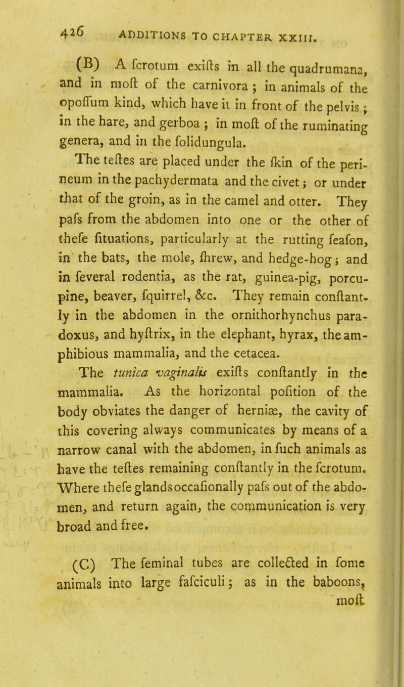 (B) A fcrotum exlfts in all the quadrumana, and in mofl: of the carnlvora ; in animals of the opoflum kind, which have ii in front of the pelvis; in the hare, and gerboa ; in mofl: of the ruminating genera, and in the folidungula. The teftes are placed under the (kin of the peri- neum in the pachydermata and the civet j or under that of the groin, as in the camel and otter. They pafs from the abdomen into one or the other of thefe fituations, particularly at the rutting feafon, in the bats, the mole, flirew, and hedge-hog; and in feveral rodentia, as the rat, guinea-pig, porcu- pine, beaver, fquirrel, 6cc. They remain conflant- ly in the abdomen in the ornithorhynchus para- doxus, and hyfl:rix, in the elephant, hyrax, the am- phibious mammalia, and the cetacea. The ttinica vagina/is exifl^s conftantly in the mammalia. As the horizontal pofition of the body obviates the danger of hernias, the cavity of this covering always communicates by means of a narrow canal with the abdomen, in fuch animals as have the tefl:es remaining conft:antly in the fcrotum. Where thefe glands occafionally pafs out of the abdo- men, and return again, the communication is very broad and free. (C) The feminal tubes are colleded in fomc animals into large fafciculi j as in the baboons, mod