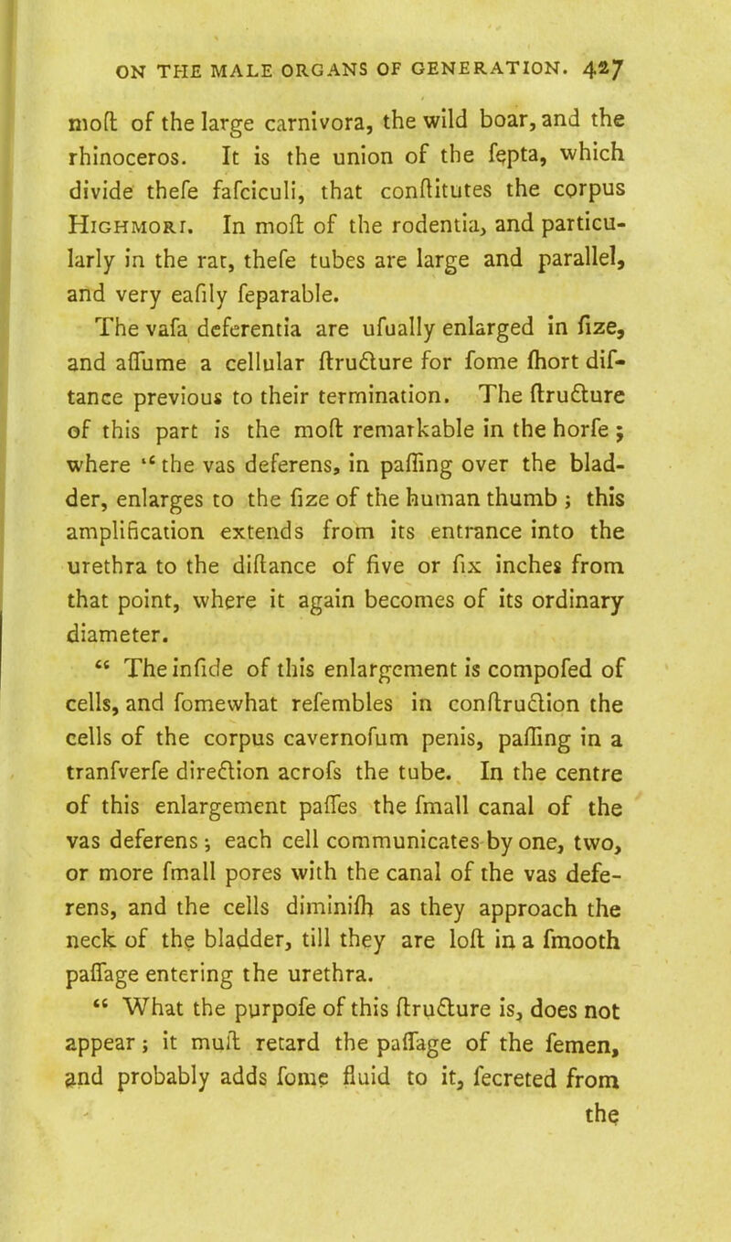 niofl of the large carnlvora, the wild boar, and the rhinoceros. It is the union of the fqpta, which divide thefe fafciculi, that conftitutes the corpus HiGHMORi. In mofl of the rodentia, and particu- larly in the rar, thefe tubes are large and parallel, and very eafily feparable. The vafa dcfcrentia are ufually enlarged in fize, and aflume a cellular ftrudure for fome fhort dif- tance previous to their termination. The ftrufture of this part is the mofl: remarkable in the horfe ; where the vas deferens, in palling over the blad- der, enlarges to the fize of the human thumb ; this amplification extends from its entrance into the urethra to the diftance of five or fix inches from that point, where it again becomes of its ordinary diameter. The infide of this enlargement is compofed of cells, and fomewhat refembles in eonftruQion the cells of the corpus cavernofum penis, pafling in a tranfverfe direflion acrofs the tube. In the centre of this enlargement paffes the fmall canal of the vas deferens; each cell communicates by one, two, or more fmall pores with the canal of the vas defe- rens, and the cells diminifh as they approach the neck of the bladder, till they are loft in a fmooth paffage entering the urethra.  What the purpofe of this ftru£lure is, does not appear; it muft retard the paffage of the femen, ^nd probably adds fome fluid to it, fecreted from the