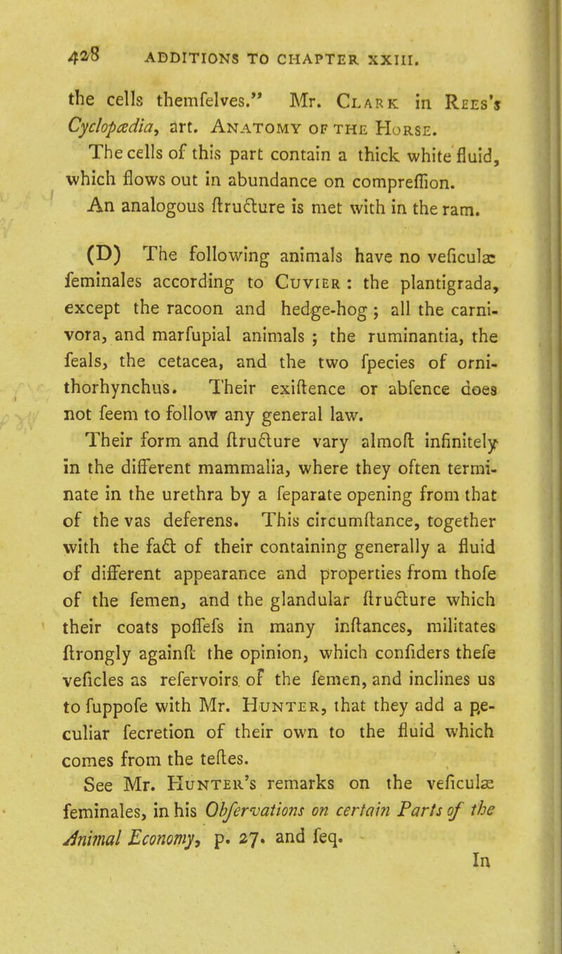 the cells themfelves. Mr. Clark in Rees's Cyclopadiay art. Anatomy of the Horse. The cells of this part contain a thick white fluid, which flows out in abundance on comprefllon. An analogous flru£lure is met with in the ram. (D) The following animals have no veficula: feminales according to Cuvier : the plantigrada, except the racoon and hedge-hog ; all the carnl- vora, and marfupial animals ; the ruminantia, the feals, the cetacea, and the two fpecies of orni- thorhynchus. Their exiftence or abfence does not feem to follow any general law. Their form and fl:rudure vary almofl infinitely in the difflsrent mammalia, where they often termi- nate in the urethra by a feparate opening from that of the vas deferens. This circumftance, together with the fafl: of their containing generally a fluid of different appearance and properties from thofe of the femen, and the glandular ftru(5lure which their coats poffefs in many inftances, militates ftrongly againfl; the opinion, which confiders thefe veficles as refervoirs of the femen, and inclines us tofuppofe with Mr. Hunter, that they add a pe- culiar fecretion of their own to the fluid which comes from the teftes. See Mr. Hunter's remarks on the veficulse feminales, in his Ohfewations on certain Farts of the Animal Economy, p. 27. and feq. In