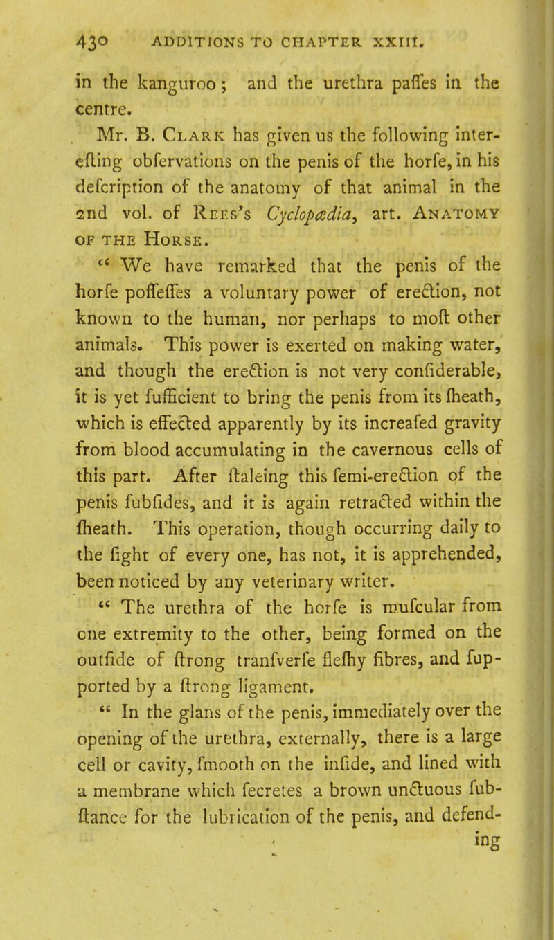 in the kanguroo; and the urethra paffes in the centre. Mr. B. Clark has given us the following inter- cfling obfervations on the penis of the horfe, in his defcription of the anatomy of that animal in the 2nd vol. of Rees's Cyclopadia, art. Anatomy OF THE Horse. We have remarked that the penis of the horfe poffeffes a voluntary power of eredion, not known to the human, nor perhaps to moft other animals. This power is exerted on making water, and though the ereflion is not very confiderable, it is yet fufEcient to bring the penis from itsflieath, which is effected apparently by its increafed gravity from blood accumulating in the cavernous cells of this part. After ftaleing this femi-ere£lion of the penis fubfides, and it is again retraced within the fheath. This operation, though occurring daily to the fight of every one, has not, it is apprehended, been noticed by any veterinary writer.  The urethra of the horfe is roufcular from cne extremity to the other, being formed on the Gutfide of ftrong tranfverfe fleftiy fibres, and fup- ported by a ftrong ligament.  In the glans of the penis, immediately over the opening of the urethra, externally, there is a large cell or cavity, fmooth on the infide, and lined with a membrane vi'hich fecretes a brown unftuous fub- ftance for the lubrication of the penis, and defend- ing